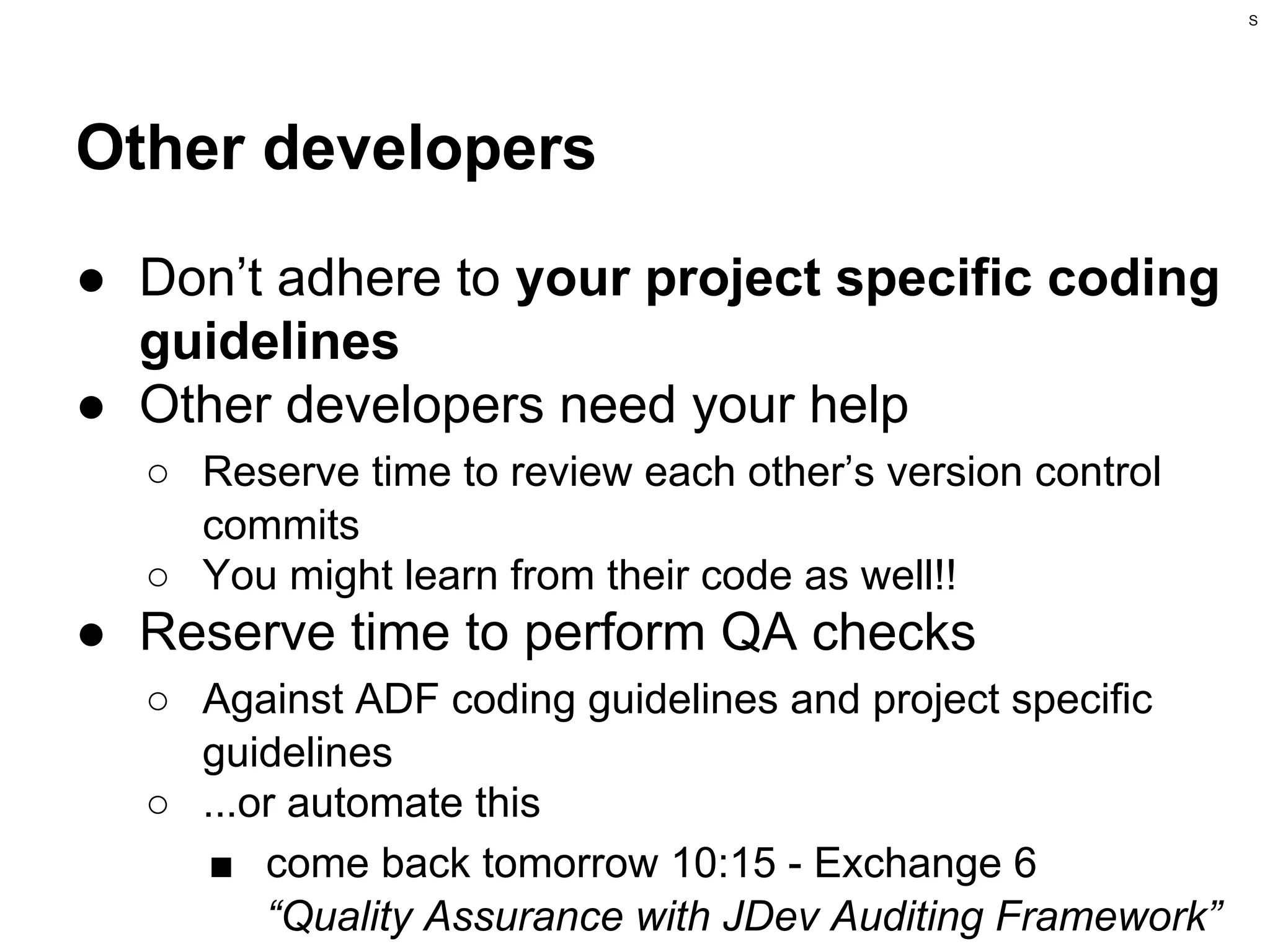 S

Other developers
● Don’t adhere to your project specific coding
guidelines
● Other developers need your help
○ Reserve time to review each other’s version control
commits
○ You might learn from their code as well!!

● Reserve time to perform QA checks
○ Against ADF coding guidelines and project specific
guidelines
○ ...or automate this
■ come back tomorrow 10:15 - Exchange 6
“Quality Assurance with JDev Auditing Framework”

 