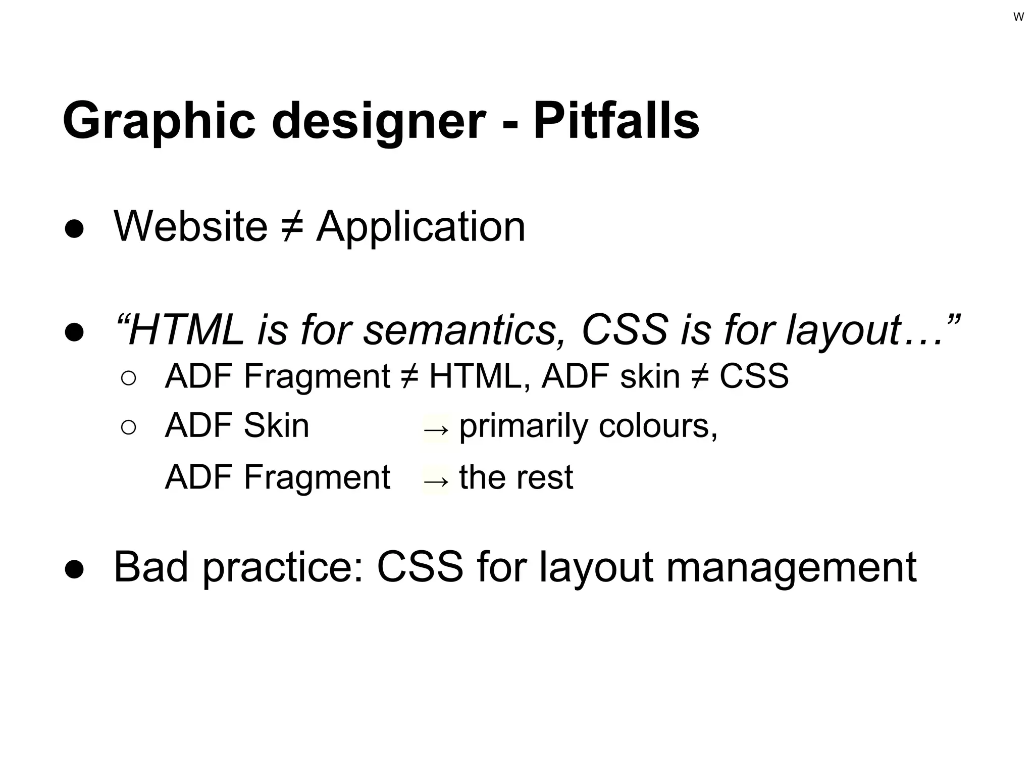 W

Graphic designer - Pitfalls
● Website ≠ Application
● “HTML is for semantics, CSS is for layout…”
○ ADF Fragment ≠ HTML, ADF skin ≠ CSS
○ ADF Skin
→ primarily colours,
ADF Fragment → the rest

● Bad practice: CSS for layout management

 