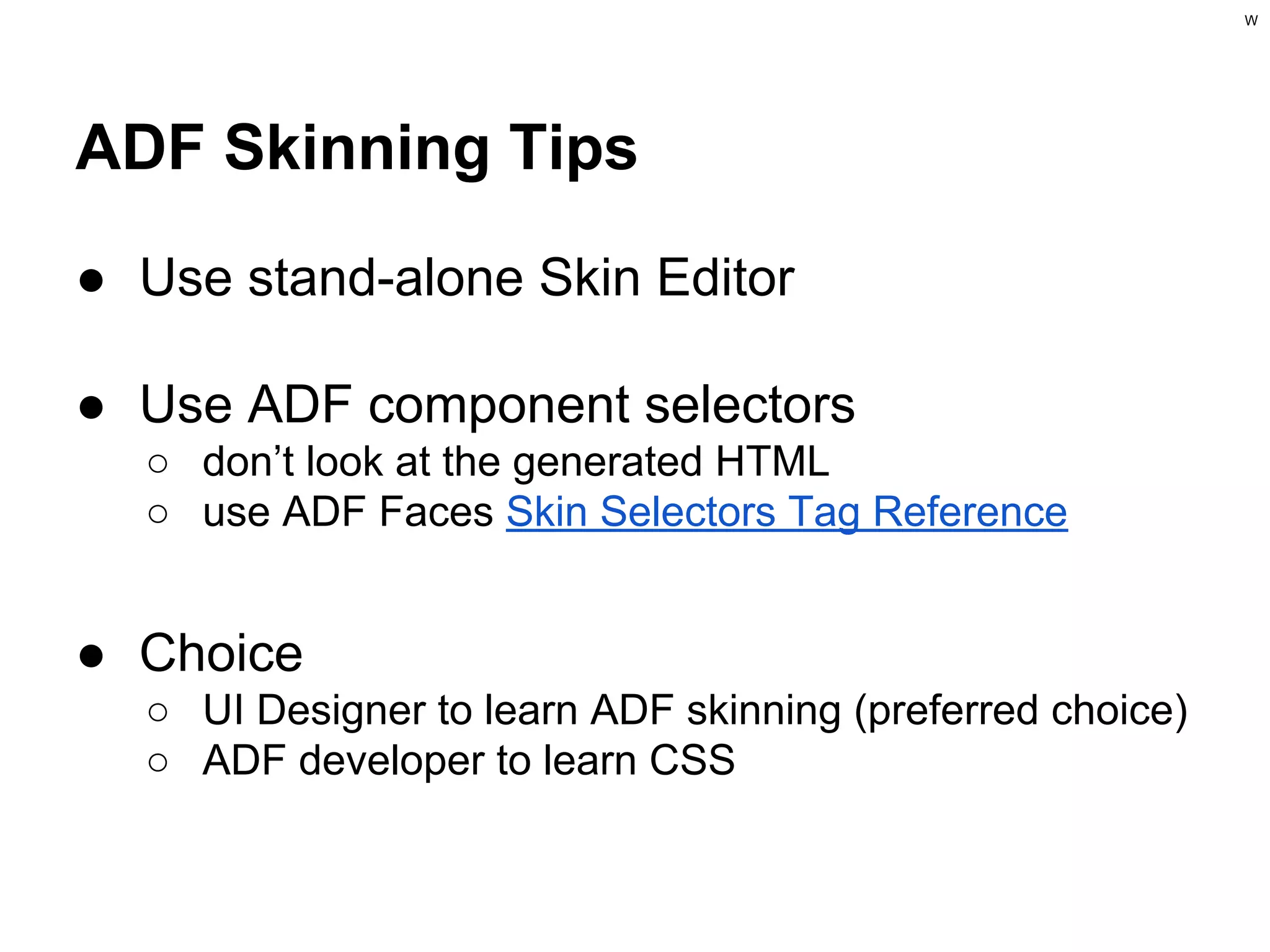 W

ADF Skinning Tips
● Use stand-alone Skin Editor
● Use ADF component selectors
○ don’t look at the generated HTML
○ use ADF Faces Skin Selectors Tag Reference

● Choice
○ UI Designer to learn ADF skinning (preferred choice)
○ ADF developer to learn CSS

 