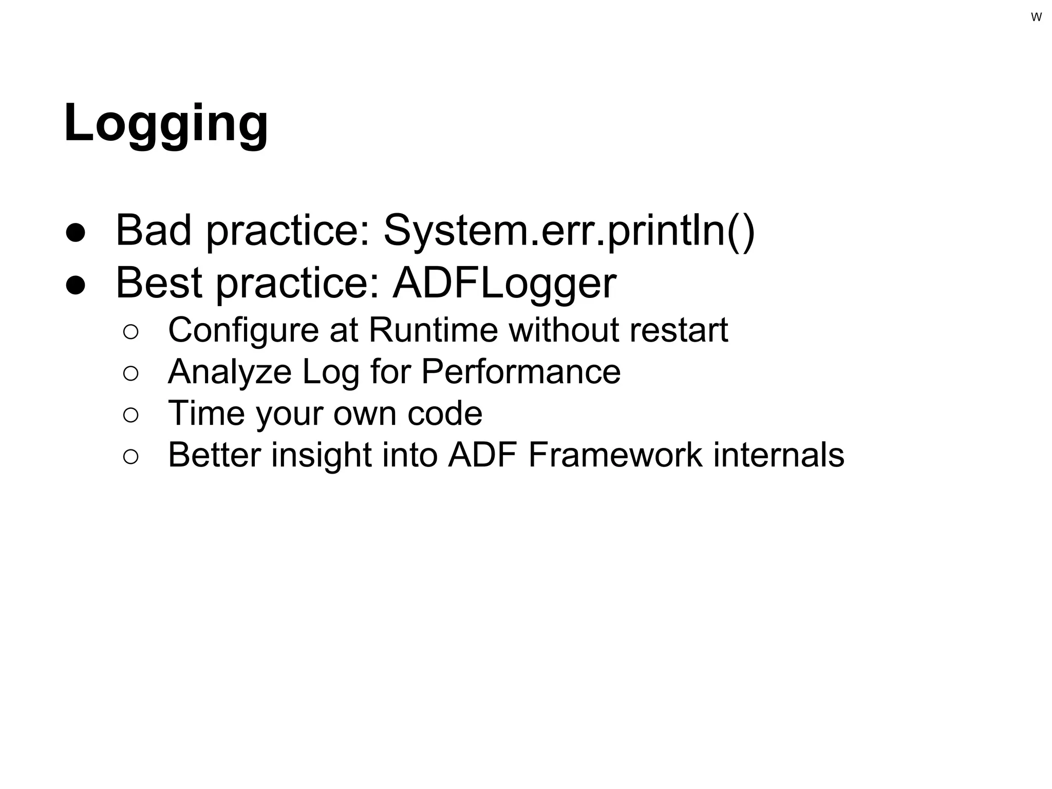 W

Logging
● Bad practice: System.err.println()
● Best practice: ADFLogger
○
○
○
○

Configure at Runtime without restart
Analyze Log for Performance
Time your own code
Better insight into ADF Framework internals

 