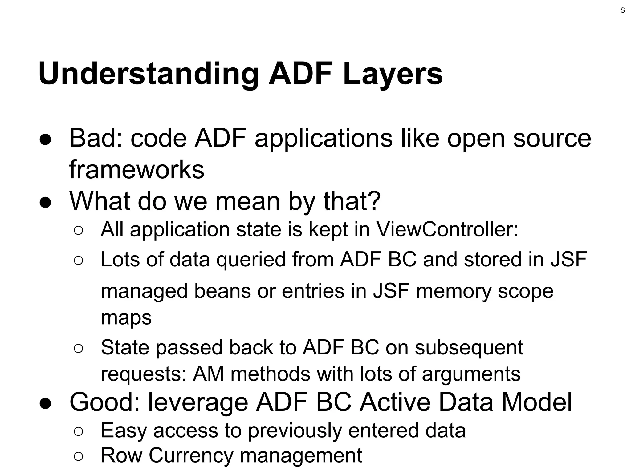 S

Understanding ADF Layers
● Bad: code ADF applications like open source
frameworks
● What do we mean by that?
○ All application state is kept in ViewController:
○ Lots of data queried from ADF BC and stored in JSF
managed beans or entries in JSF memory scope
maps
○ State passed back to ADF BC on subsequent
requests: AM methods with lots of arguments

● Good: leverage ADF BC Active Data Model
○ Easy access to previously entered data
○ Row Currency management

 