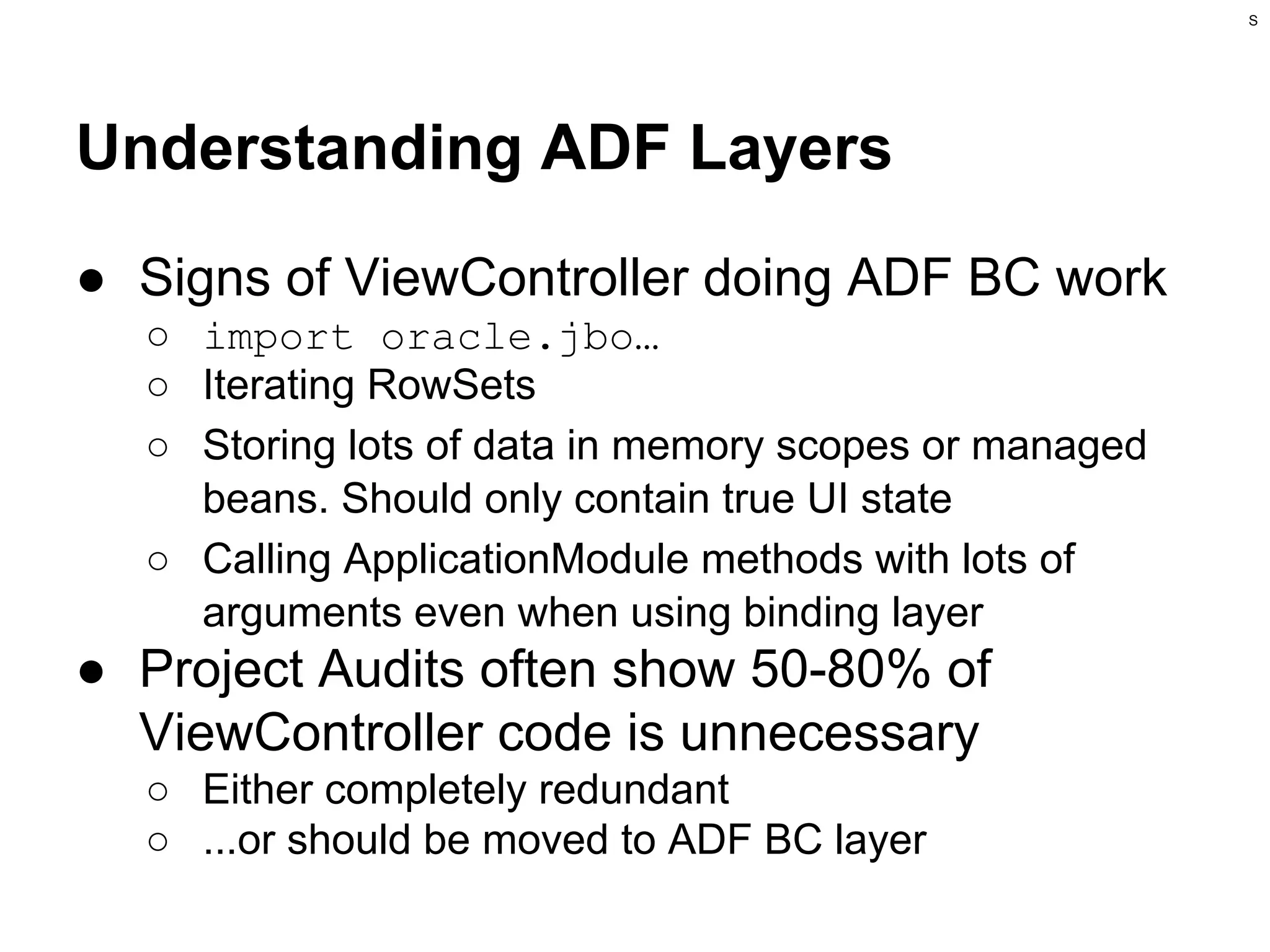 S

Understanding ADF Layers
● Signs of ViewController doing ADF BC work
○ import oracle.jbo…
○ Iterating RowSets
○ Storing lots of data in memory scopes or managed
beans. Should only contain true UI state
○ Calling ApplicationModule methods with lots of
arguments even when using binding layer

● Project Audits often show 50-80% of
ViewController code is unnecessary
○ Either completely redundant
○ ...or should be moved to ADF BC layer

 