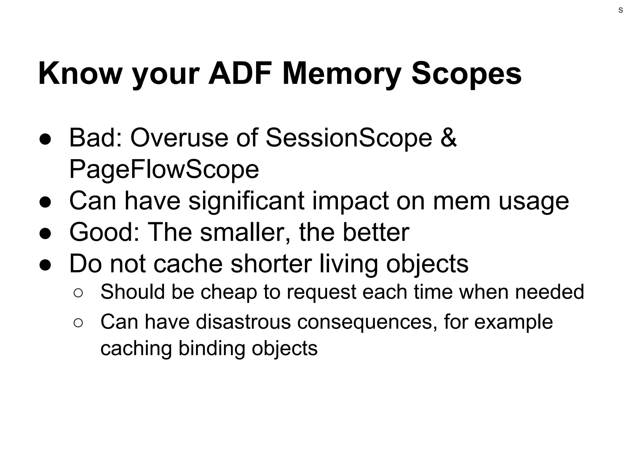 S

Know your ADF Memory Scopes
● Bad: Overuse of SessionScope &
PageFlowScope
● Can have significant impact on mem usage
● Good: The smaller, the better
● Do not cache shorter living objects
○ Should be cheap to request each time when needed
○ Can have disastrous consequences, for example
caching binding objects

 