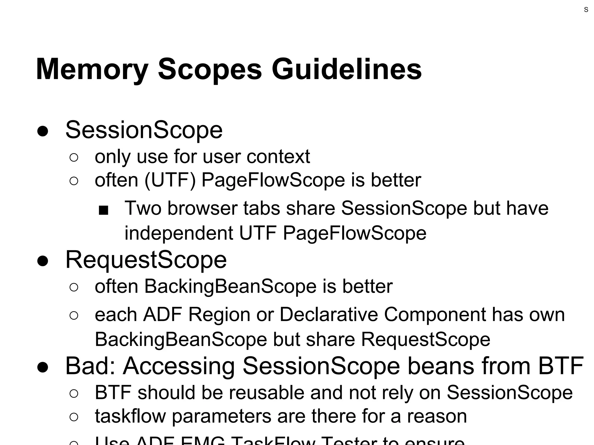 S

Memory Scopes Guidelines
● SessionScope
○ only use for user context
○ often (UTF) PageFlowScope is better
■ Two browser tabs share SessionScope but have
independent UTF PageFlowScope

● RequestScope
○ often BackingBeanScope is better
○ each ADF Region or Declarative Component has own
BackingBeanScope but share RequestScope

● Bad: Accessing SessionScope beans from BTF
○ BTF should be reusable and not rely on SessionScope
○ taskflow parameters are there for a reason

 