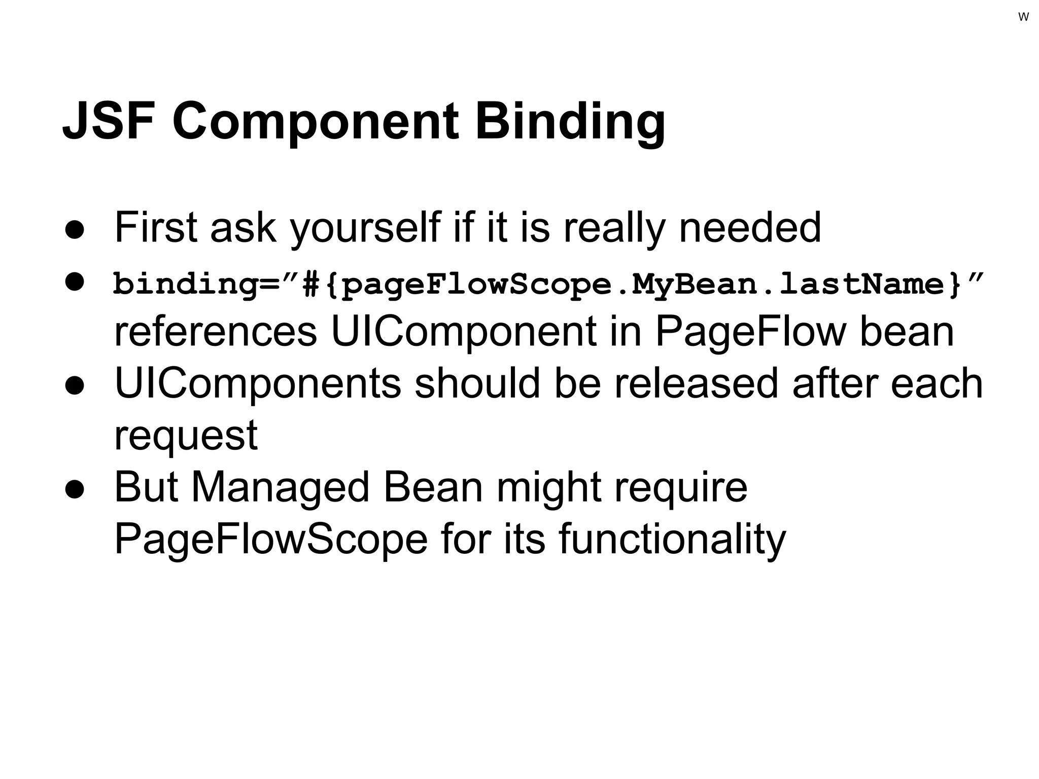 W

JSF Component Binding
● First ask yourself if it is really needed
● binding=”#{pageFlowScope.MyBean.lastName}”
references UIComponent in PageFlow bean
● UIComponents should be released after each
request
● But Managed Bean might require
PageFlowScope for its functionality

 