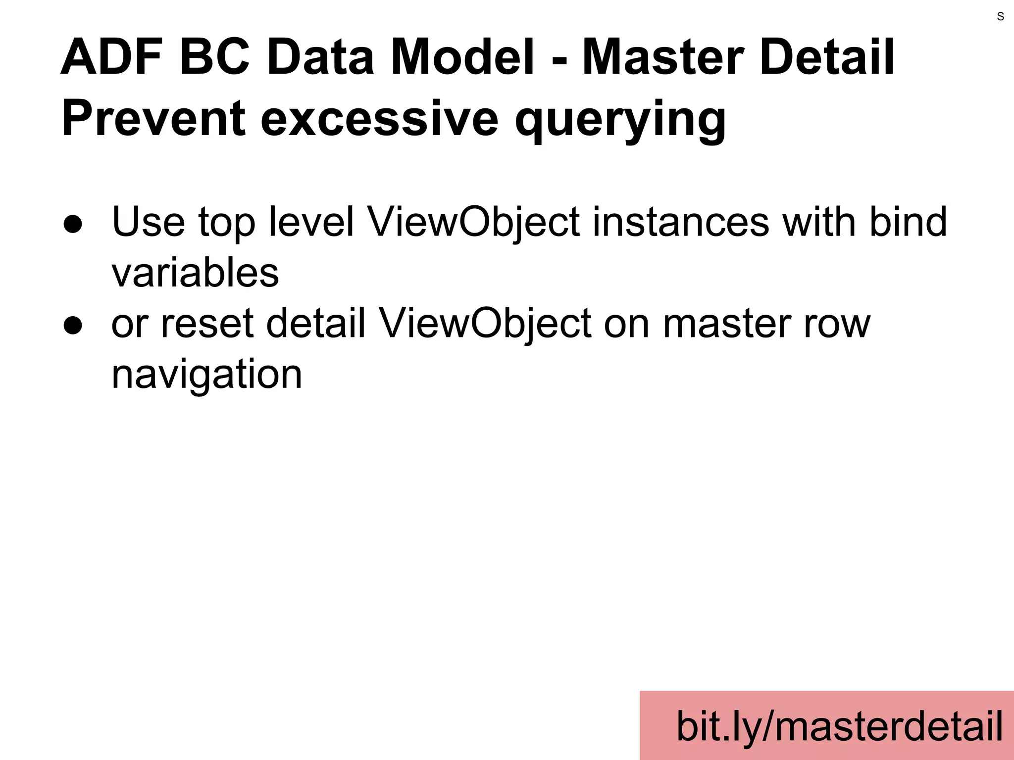 S

ADF BC Data Model - Master Detail
Prevent excessive querying
● Use top level ViewObject instances with bind
variables
● or reset detail ViewObject on master row
navigation

bit.ly/masterdetail

 