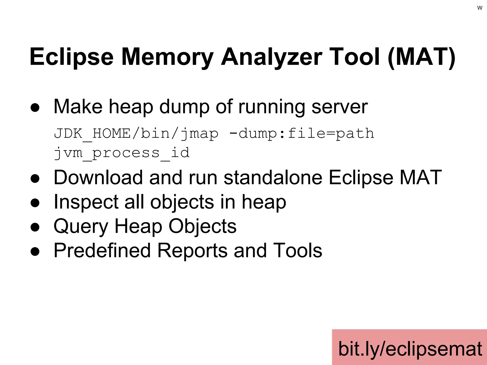 W

Eclipse Memory Analyzer Tool (MAT)
● Make heap dump of running server
JDK_HOME/bin/jmap -dump:file=path
jvm_process_id

●
●
●
●

Download and run standalone Eclipse MAT
Inspect all objects in heap
Query Heap Objects
Predefined Reports and Tools

bit.ly/eclipsemat

 