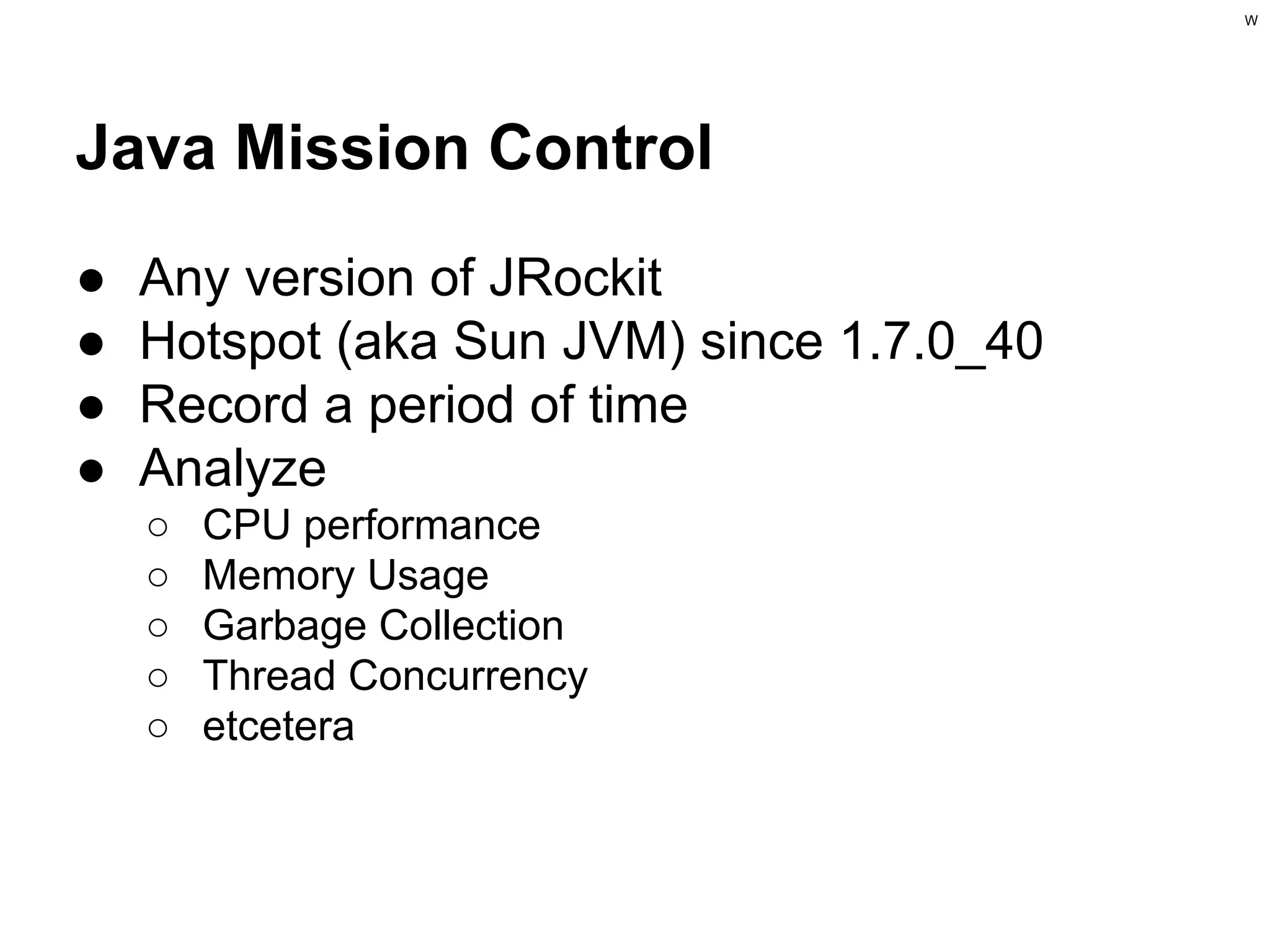 W

Java Mission Control
●
●
●
●

Any version of JRockit
Hotspot (aka Sun JVM) since 1.7.0_40
Record a period of time
Analyze
○
○
○
○
○

CPU performance
Memory Usage
Garbage Collection
Thread Concurrency
etcetera

 