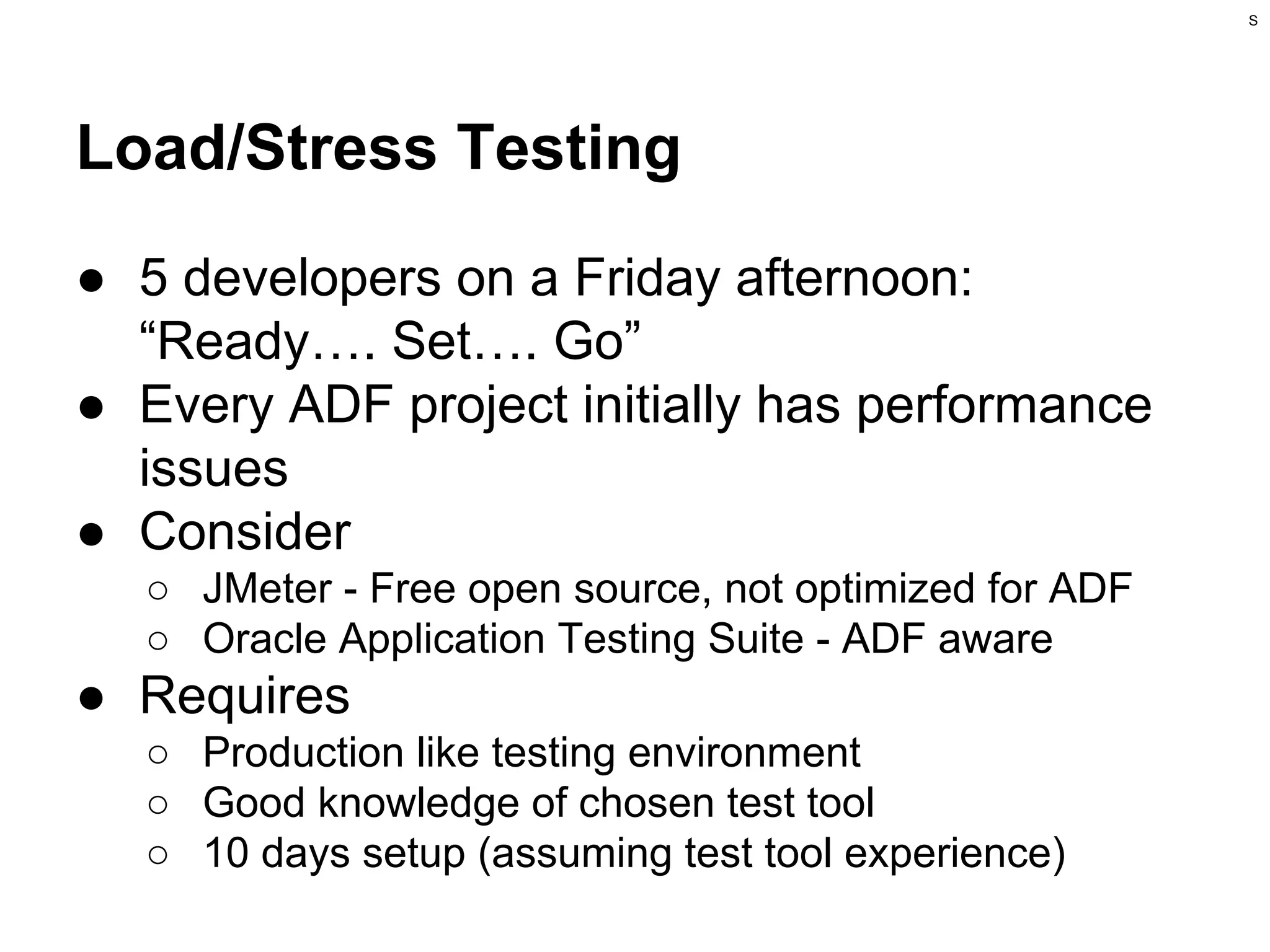 S

Load/Stress Testing
● 5 developers on a Friday afternoon:
“Ready…. Set…. Go”
● Every ADF project initially has performance
issues
● Consider
○ JMeter - Free open source, not optimized for ADF
○ Oracle Application Testing Suite - ADF aware

● Requires
○ Production like testing environment
○ Good knowledge of chosen test tool
○ 10 days setup (assuming test tool experience)

 