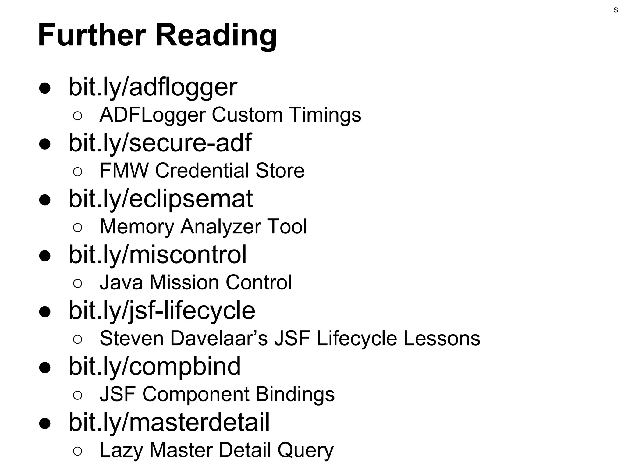S

Further Reading
● bit.ly/adflogger
○ ADFLogger Custom Timings

● bit.ly/secure-adf
○ FMW Credential Store

● bit.ly/eclipsemat
○ Memory Analyzer Tool

● bit.ly/miscontrol
○ Java Mission Control

● bit.ly/jsf-lifecycle
○ Steven Davelaar’s JSF Lifecycle Lessons

● bit.ly/compbind
○ JSF Component Bindings

● bit.ly/masterdetail
○ Lazy Master Detail Query

 