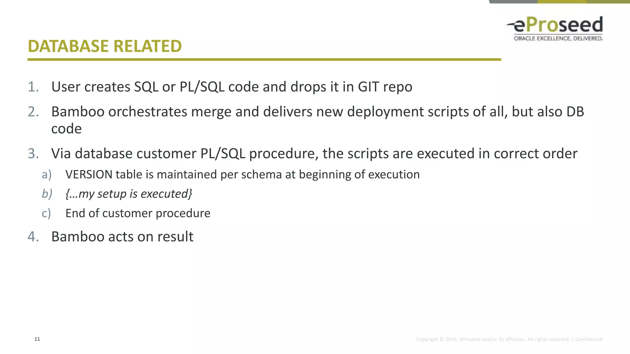 Copyright © 2014, eProseed and/or its affiliates. All rights reserved. | Confidential
DATABASE RELATED
1. User creates SQL or PL/SQL code and drops it in GIT repo
2. Bamboo orchestrates merge and delivers new deployment scripts of all, but also DB
code
3. Via database customer PL/SQL procedure, the scripts are executed in correct order
a) VERSION table is maintained per schema at beginning of execution
b) {…my setup is executed}
c) End of customer procedure
4. Bamboo acts on result
11
 
