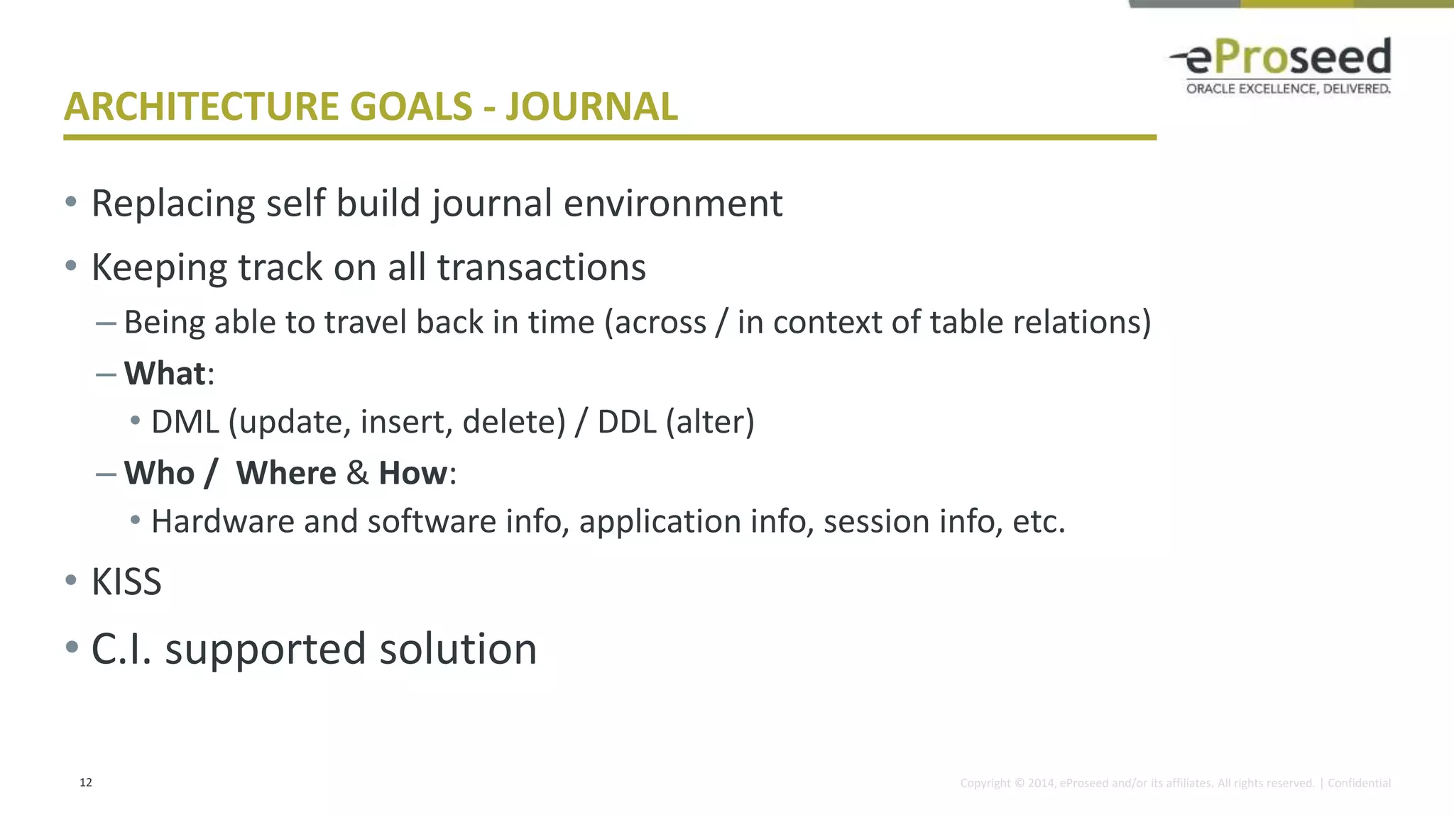 Copyright © 2014, eProseed and/or its affiliates. All rights reserved. | Confidential
ARCHITECTURE GOALS - JOURNAL
• Replacing self build journal environment
• Keeping track on all transactions
– Being able to travel back in time (across / in context of table relations)
– What:
• DML (update, insert, delete) / DDL (alter)
– Who / Where & How:
• Hardware and software info, application info, session info, etc.
• KISS
• C.I. supported solution
12
 