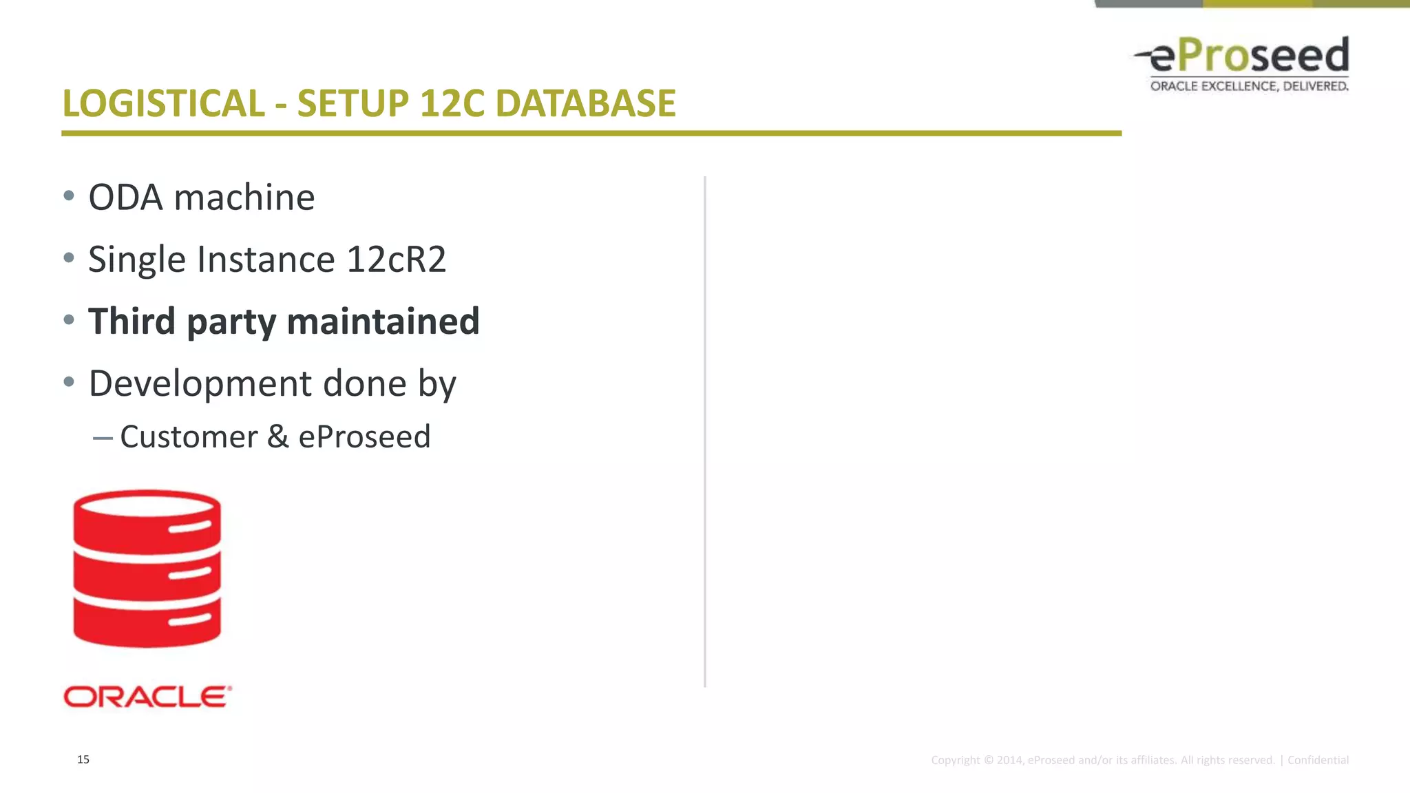 Copyright © 2014, eProseed and/or its affiliates. All rights reserved. | Confidential
• ODA machine
• Single Instance 12cR2
• Third party maintained
• Development done by
– Customer & eProseed
15
LOGISTICAL - SETUP 12C DATABASE
 