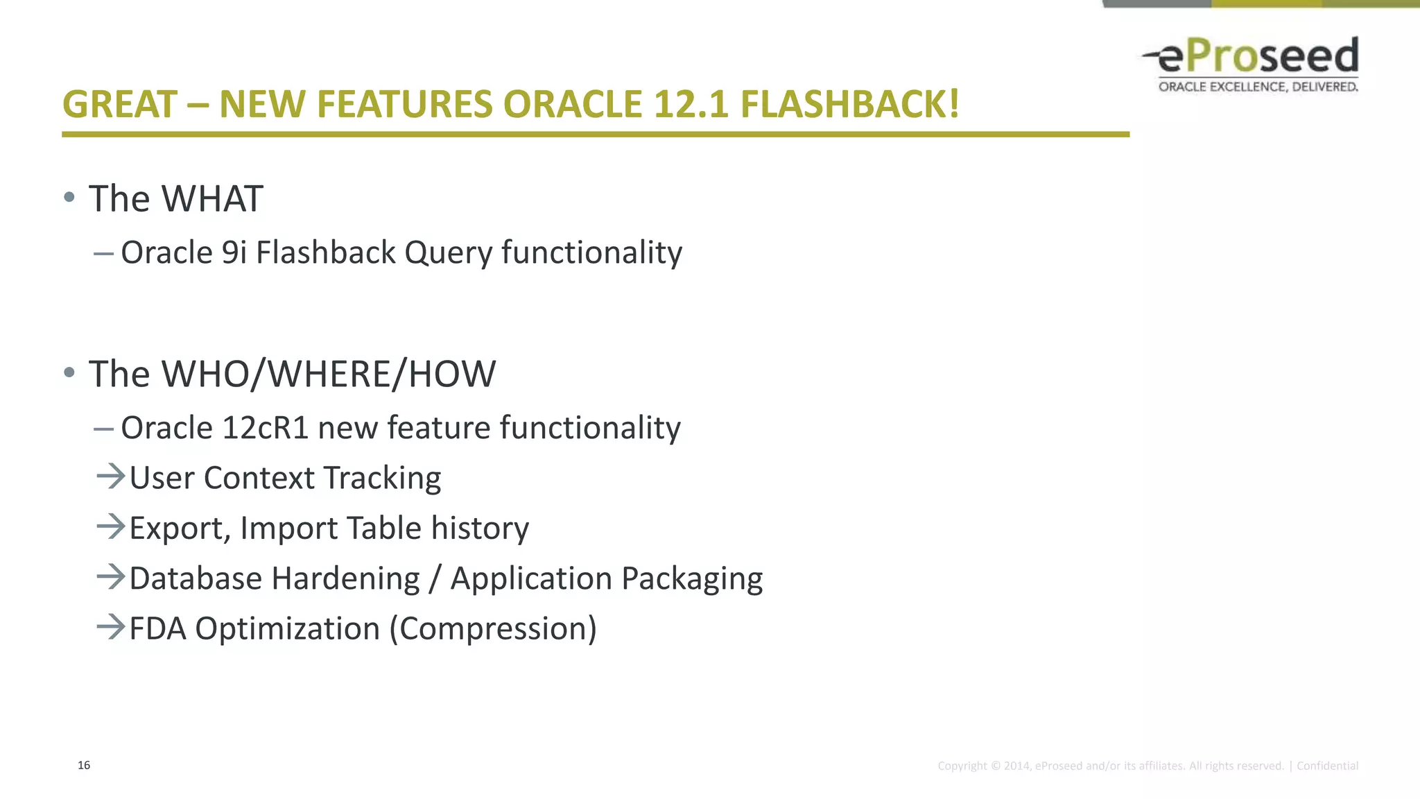 Copyright © 2014, eProseed and/or its affiliates. All rights reserved. | Confidential
GREAT – NEW FEATURES ORACLE 12.1 FLASHBACK!
• The WHAT
– Oracle 9i Flashback Query functionality
• The WHO/WHERE/HOW
– Oracle 12cR1 new feature functionality
User Context Tracking
Export, Import Table history
Database Hardening / Application Packaging
FDA Optimization (Compression)
16
 
