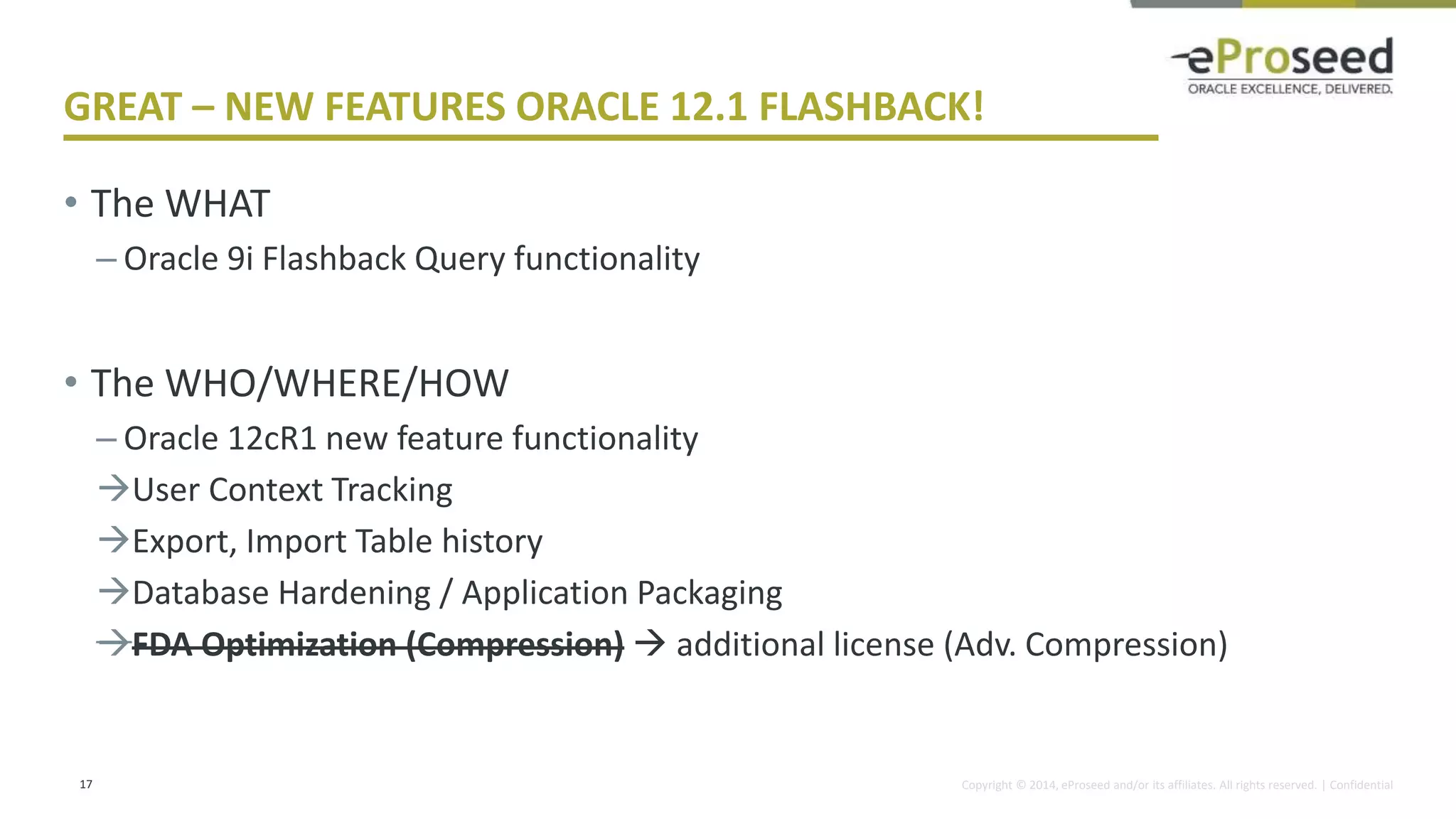 Copyright © 2014, eProseed and/or its affiliates. All rights reserved. | Confidential
GREAT – NEW FEATURES ORACLE 12.1 FLASHBACK!
• The WHAT
– Oracle 9i Flashback Query functionality
• The WHO/WHERE/HOW
– Oracle 12cR1 new feature functionality
User Context Tracking
Export, Import Table history
Database Hardening / Application Packaging
FDA Optimization (Compression)  additional license (Adv. Compression)
17
 