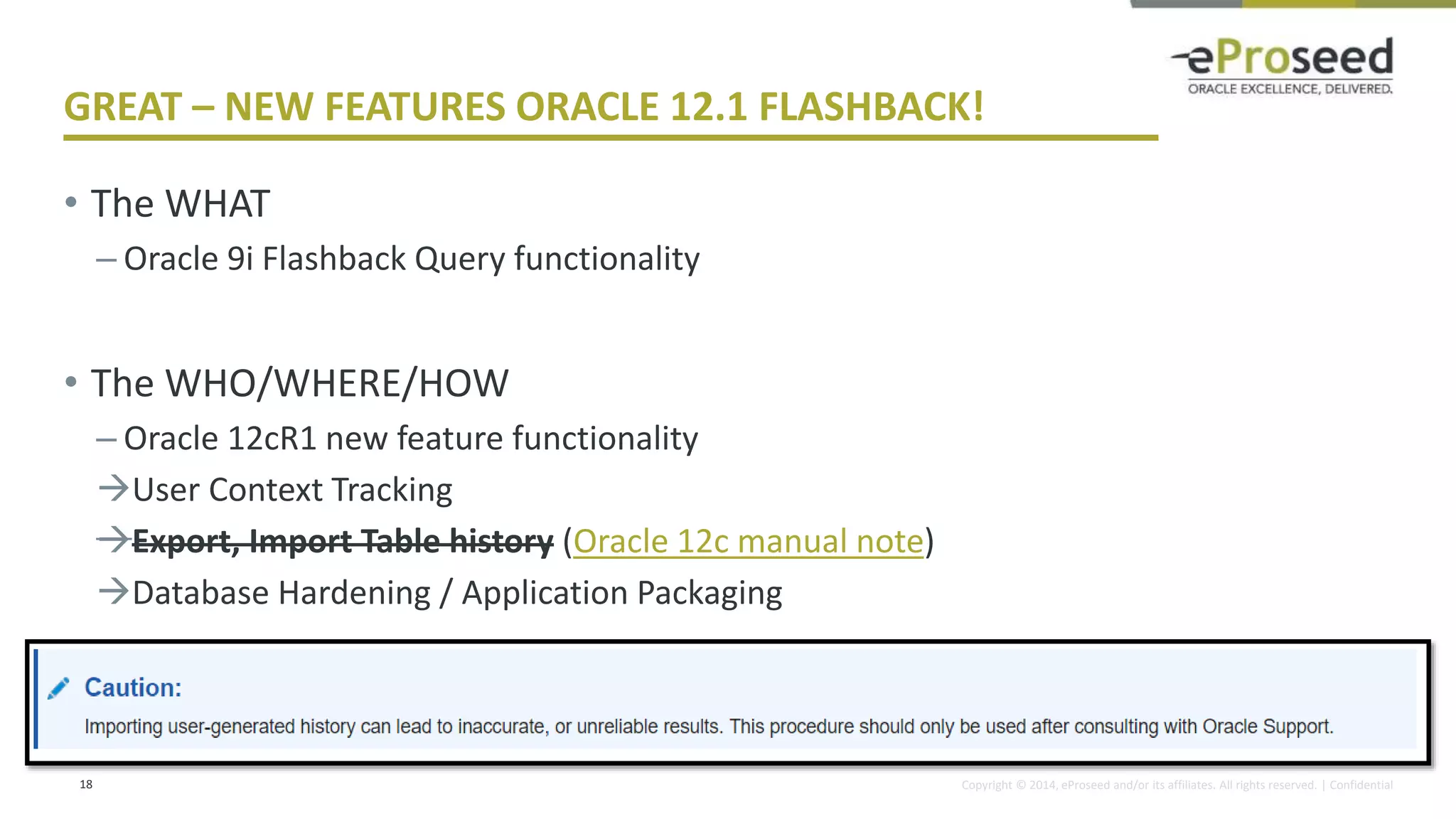 Copyright © 2014, eProseed and/or its affiliates. All rights reserved. | Confidential
GREAT – NEW FEATURES ORACLE 12.1 FLASHBACK!
• The WHAT
– Oracle 9i Flashback Query functionality
• The WHO/WHERE/HOW
– Oracle 12cR1 new feature functionality
User Context Tracking
Export, Import Table history (Oracle 12c manual note)
Database Hardening / Application Packaging
18
 