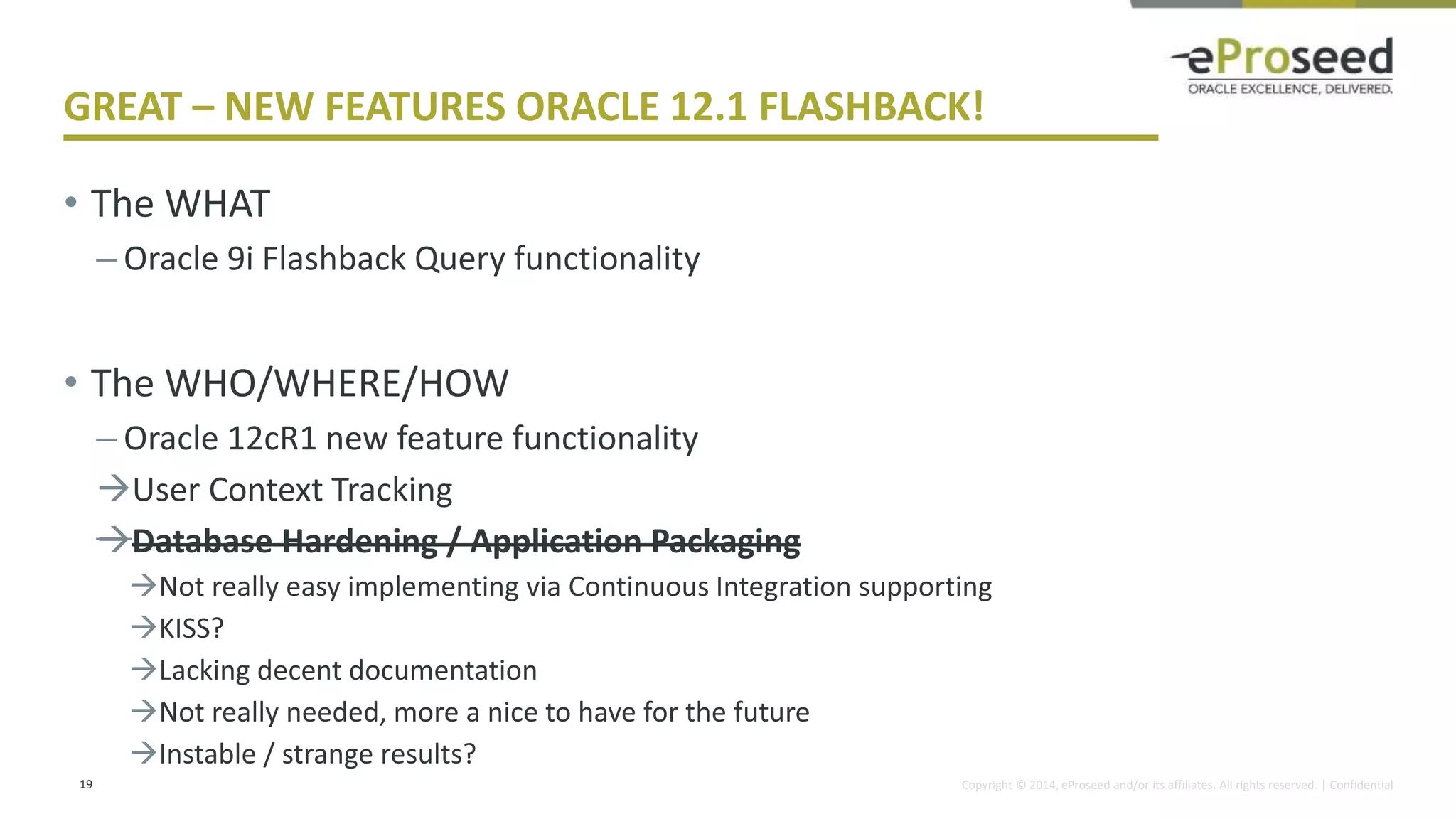 Copyright © 2014, eProseed and/or its affiliates. All rights reserved. | Confidential
GREAT – NEW FEATURES ORACLE 12.1 FLASHBACK!
• The WHAT
– Oracle 9i Flashback Query functionality
• The WHO/WHERE/HOW
– Oracle 12cR1 new feature functionality
User Context Tracking
Database Hardening / Application Packaging
Not really easy implementing via Continuous Integration supporting
KISS?
Lacking decent documentation
Not really needed, more a nice to have for the future
Instable / strange results?
19
 