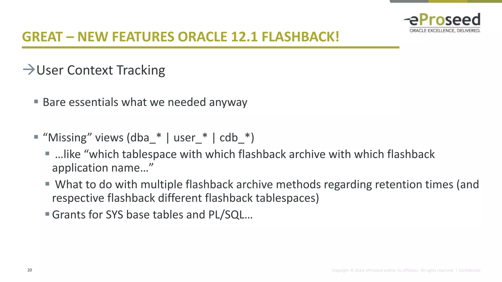 Copyright © 2014, eProseed and/or its affiliates. All rights reserved. | Confidential
GREAT – NEW FEATURES ORACLE 12.1 FLASHBACK!
User Context Tracking
 Bare essentials what we needed anyway
 “Missing” views (dba_* | user_* | cdb_*)
 …like “which tablespace with which flashback archive with which flashback
application name…”
 What to do with multiple flashback archive methods regarding retention times (and
respective flashback different flashback tablespaces)
Grants for SYS base tables and PL/SQL…
20
 