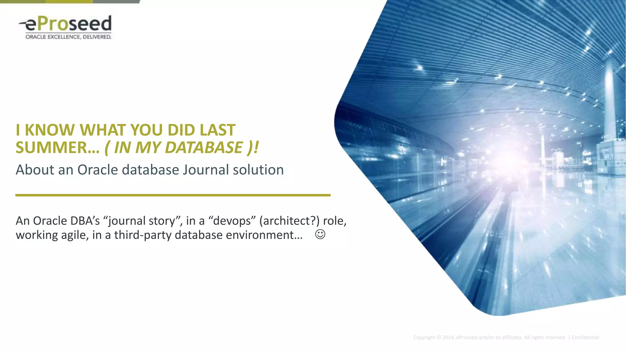 Copyright © 2014, eProseed and/or its affiliates. All rights reserved. | Confidential
I KNOW WHAT YOU DID LAST
SUMMER… ( IN MY DATABASE )!
About an Oracle database Journal solution
An Oracle DBA’s “journal story”, in a “devops” (architect?) role,
working agile, in a third-party database environment… 
 