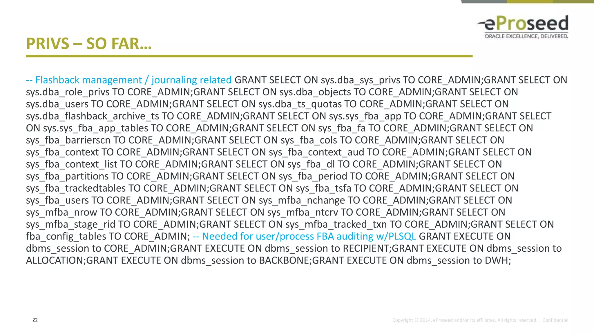 Copyright © 2014, eProseed and/or its affiliates. All rights reserved. | Confidential
PRIVS – SO FAR…
-- Flashback management / journaling related GRANT SELECT ON sys.dba_sys_privs TO CORE_ADMIN;GRANT SELECT ON
sys.dba_role_privs TO CORE_ADMIN;GRANT SELECT ON sys.dba_objects TO CORE_ADMIN;GRANT SELECT ON
sys.dba_users TO CORE_ADMIN;GRANT SELECT ON sys.dba_ts_quotas TO CORE_ADMIN;GRANT SELECT ON
sys.dba_flashback_archive_ts TO CORE_ADMIN;GRANT SELECT ON sys.sys_fba_app TO CORE_ADMIN;GRANT SELECT
ON sys.sys_fba_app_tables TO CORE_ADMIN;GRANT SELECT ON sys_fba_fa TO CORE_ADMIN;GRANT SELECT ON
sys_fba_barrierscn TO CORE_ADMIN;GRANT SELECT ON sys_fba_cols TO CORE_ADMIN;GRANT SELECT ON
sys_fba_context TO CORE_ADMIN;GRANT SELECT ON sys_fba_context_aud TO CORE_ADMIN;GRANT SELECT ON
sys_fba_context_list TO CORE_ADMIN;GRANT SELECT ON sys_fba_dl TO CORE_ADMIN;GRANT SELECT ON
sys_fba_partitions TO CORE_ADMIN;GRANT SELECT ON sys_fba_period TO CORE_ADMIN;GRANT SELECT ON
sys_fba_trackedtables TO CORE_ADMIN;GRANT SELECT ON sys_fba_tsfa TO CORE_ADMIN;GRANT SELECT ON
sys_fba_users TO CORE_ADMIN;GRANT SELECT ON sys_mfba_nchange TO CORE_ADMIN;GRANT SELECT ON
sys_mfba_nrow TO CORE_ADMIN;GRANT SELECT ON sys_mfba_ntcrv TO CORE_ADMIN;GRANT SELECT ON
sys_mfba_stage_rid TO CORE_ADMIN;GRANT SELECT ON sys_mfba_tracked_txn TO CORE_ADMIN;GRANT SELECT ON
fba_config_tables TO CORE_ADMIN; -- Needed for user/process FBA auditing w/PLSQL GRANT EXECUTE ON
dbms_session to CORE_ADMIN;GRANT EXECUTE ON dbms_session to RECIPIENT;GRANT EXECUTE ON dbms_session to
ALLOCATION;GRANT EXECUTE ON dbms_session to BACKBONE;GRANT EXECUTE ON dbms_session to DWH;
22
 