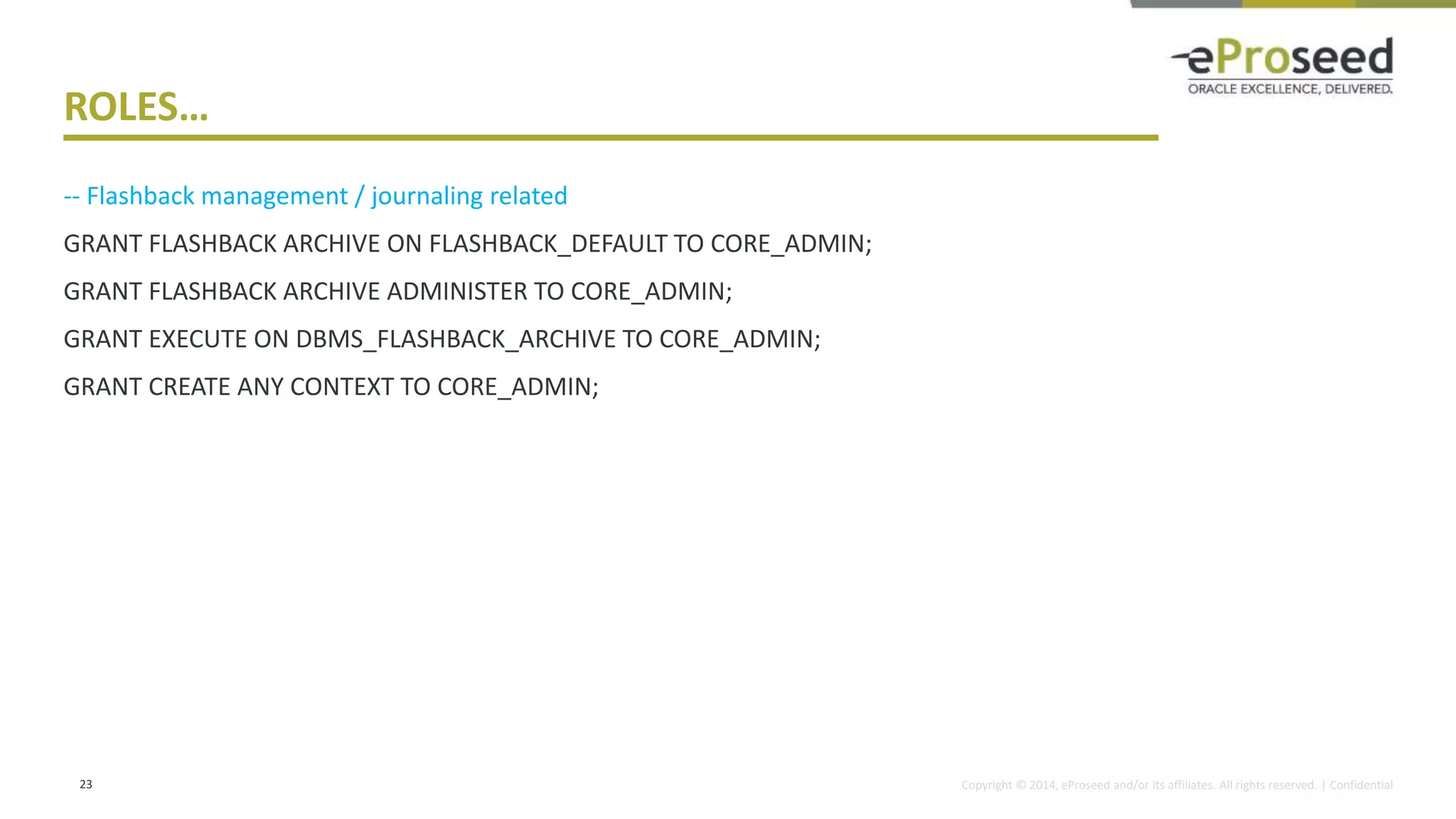 Copyright © 2014, eProseed and/or its affiliates. All rights reserved. | Confidential
ROLES…
-- Flashback management / journaling related
GRANT FLASHBACK ARCHIVE ON FLASHBACK_DEFAULT TO CORE_ADMIN;
GRANT FLASHBACK ARCHIVE ADMINISTER TO CORE_ADMIN;
GRANT EXECUTE ON DBMS_FLASHBACK_ARCHIVE TO CORE_ADMIN;
GRANT CREATE ANY CONTEXT TO CORE_ADMIN;
23
 