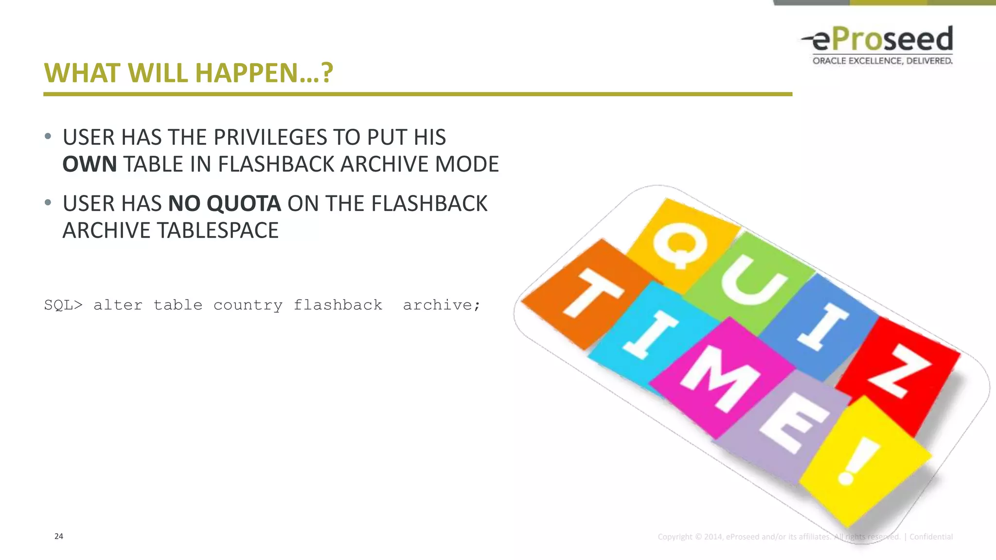 Copyright © 2014, eProseed and/or its affiliates. All rights reserved. | Confidential
WHAT WILL HAPPEN…?
• USER HAS THE PRIVILEGES TO PUT HIS
OWN TABLE IN FLASHBACK ARCHIVE MODE
• USER HAS NO QUOTA ON THE FLASHBACK
ARCHIVE TABLESPACE
SQL> alter table country flashback archive;
24
 