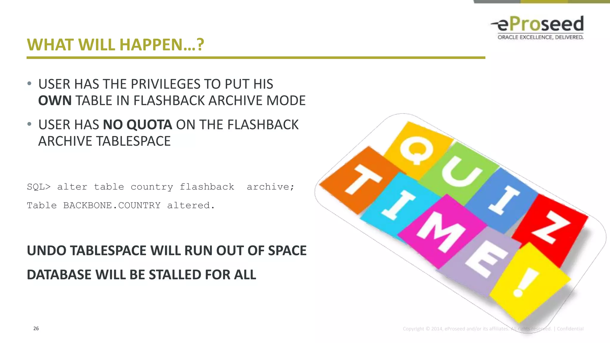 Copyright © 2014, eProseed and/or its affiliates. All rights reserved. | Confidential
WHAT WILL HAPPEN…?
• USER HAS THE PRIVILEGES TO PUT HIS
OWN TABLE IN FLASHBACK ARCHIVE MODE
• USER HAS NO QUOTA ON THE FLASHBACK
ARCHIVE TABLESPACE
SQL> alter table country flashback archive;
Table BACKBONE.COUNTRY altered.
UNDO TABLESPACE WILL RUN OUT OF SPACE
DATABASE WILL BE STALLED FOR ALL
26
 