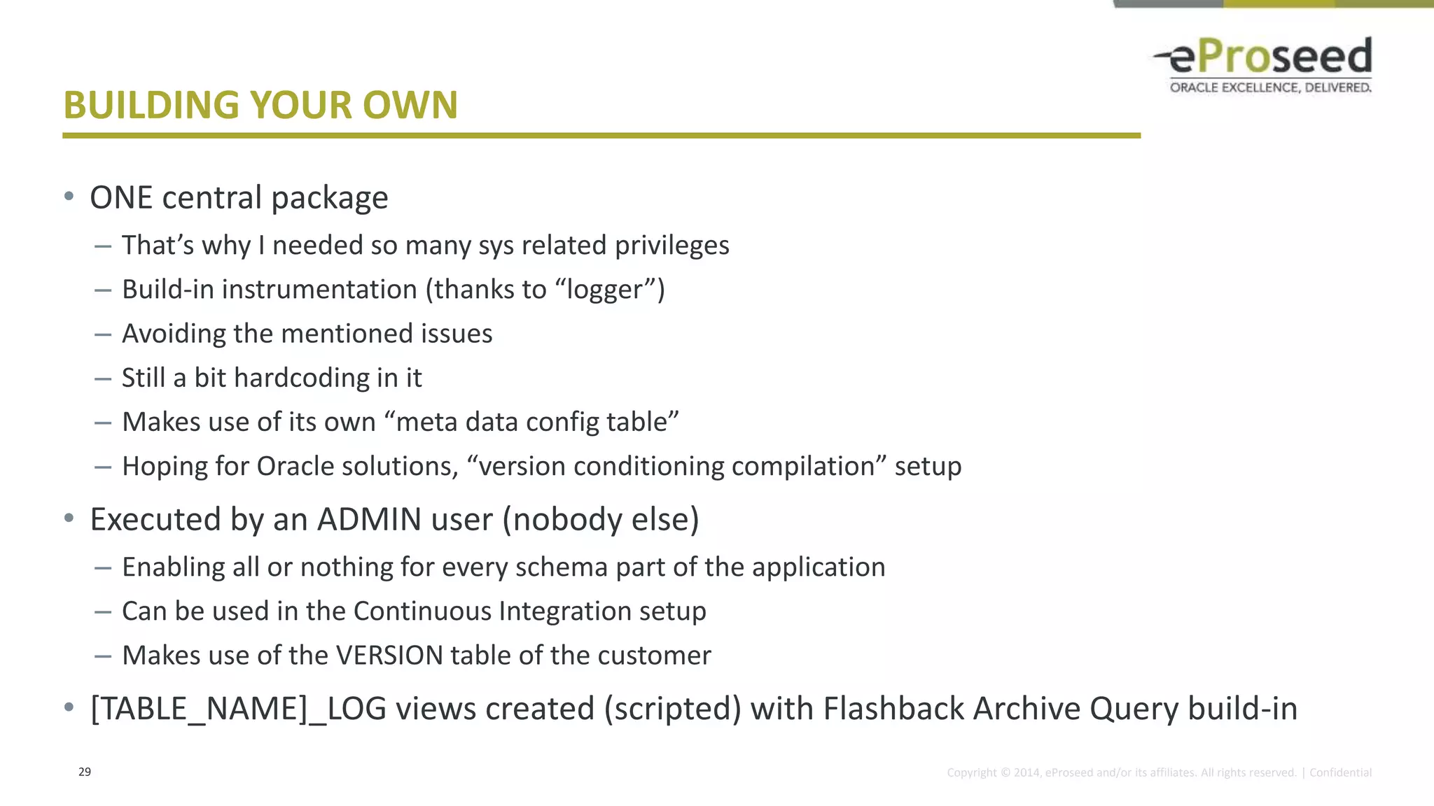 Copyright © 2014, eProseed and/or its affiliates. All rights reserved. | Confidential
BUILDING YOUR OWN
• ONE central package
– That’s why I needed so many sys related privileges
– Build-in instrumentation (thanks to “logger”)
– Avoiding the mentioned issues
– Still a bit hardcoding in it
– Makes use of its own “meta data config table”
– Hoping for Oracle solutions, “version conditioning compilation” setup
• Executed by an ADMIN user (nobody else)
– Enabling all or nothing for every schema part of the application
– Can be used in the Continuous Integration setup
– Makes use of the VERSION table of the customer
• [TABLE_NAME]_LOG views created (scripted) with Flashback Archive Query build-in
29
 