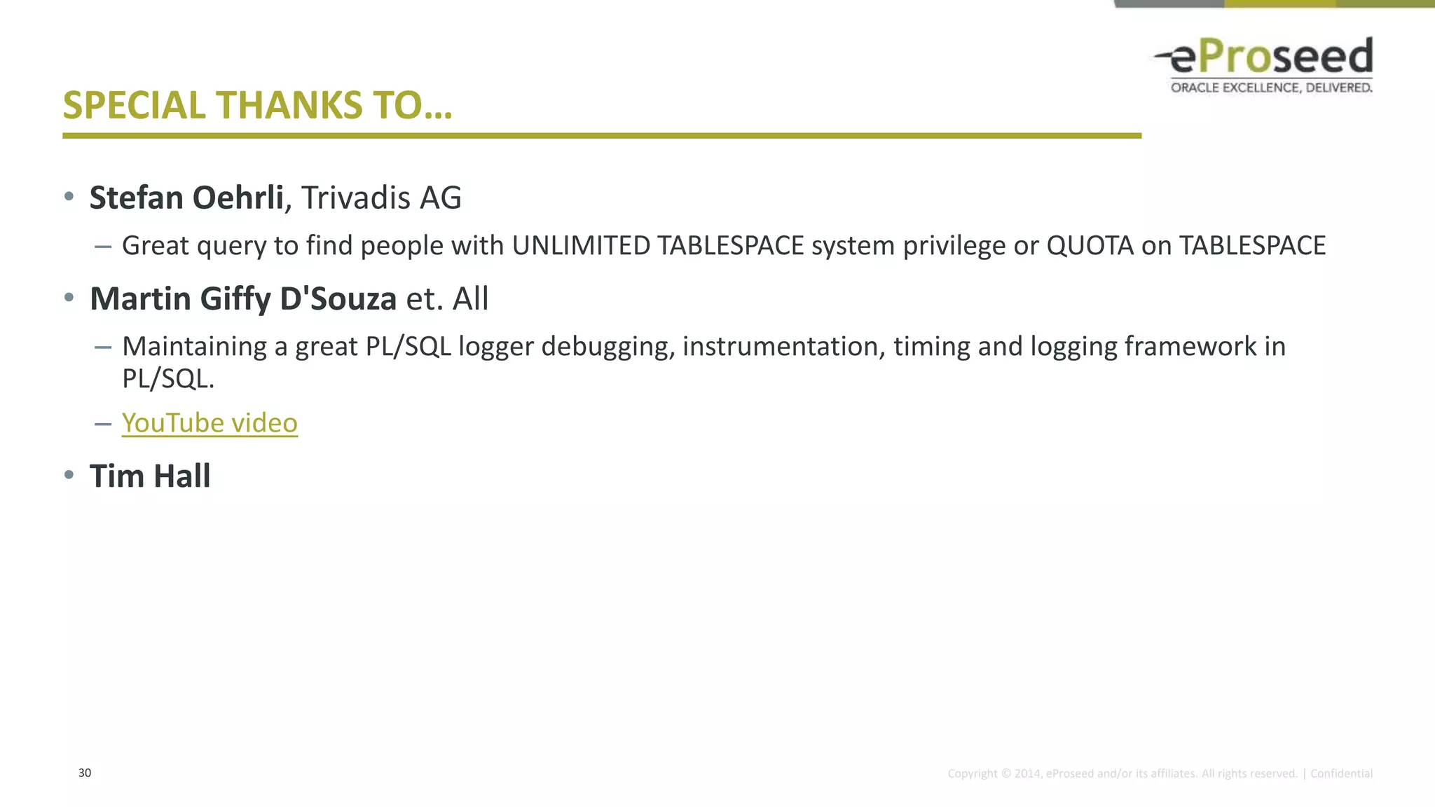 Copyright © 2014, eProseed and/or its affiliates. All rights reserved. | Confidential
SPECIAL THANKS TO…
• Stefan Oehrli, Trivadis AG
– Great query to find people with UNLIMITED TABLESPACE system privilege or QUOTA on TABLESPACE
• Martin Giffy D'Souza et. All
– Maintaining a great PL/SQL logger debugging, instrumentation, timing and logging framework in
PL/SQL.
– YouTube video
• Tim Hall
30
 