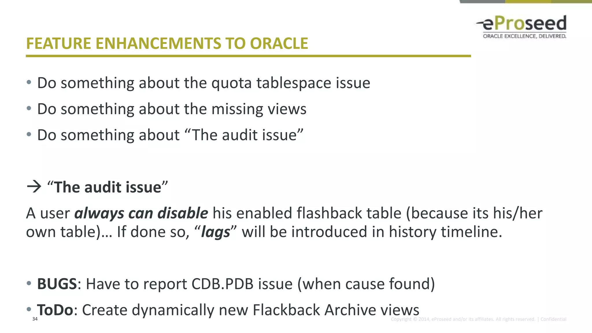 Copyright © 2014, eProseed and/or its affiliates. All rights reserved. | Confidential
FEATURE ENHANCEMENTS TO ORACLE
• Do something about the quota tablespace issue
• Do something about the missing views
• Do something about “The audit issue”
 “The audit issue”
A user always can disable his enabled flashback table (because its his/her
own table)… If done so, “lags” will be introduced in history timeline.
• BUGS: Have to report CDB.PDB issue (when cause found)
• ToDo: Create dynamically new Flackback Archive views
34
 
