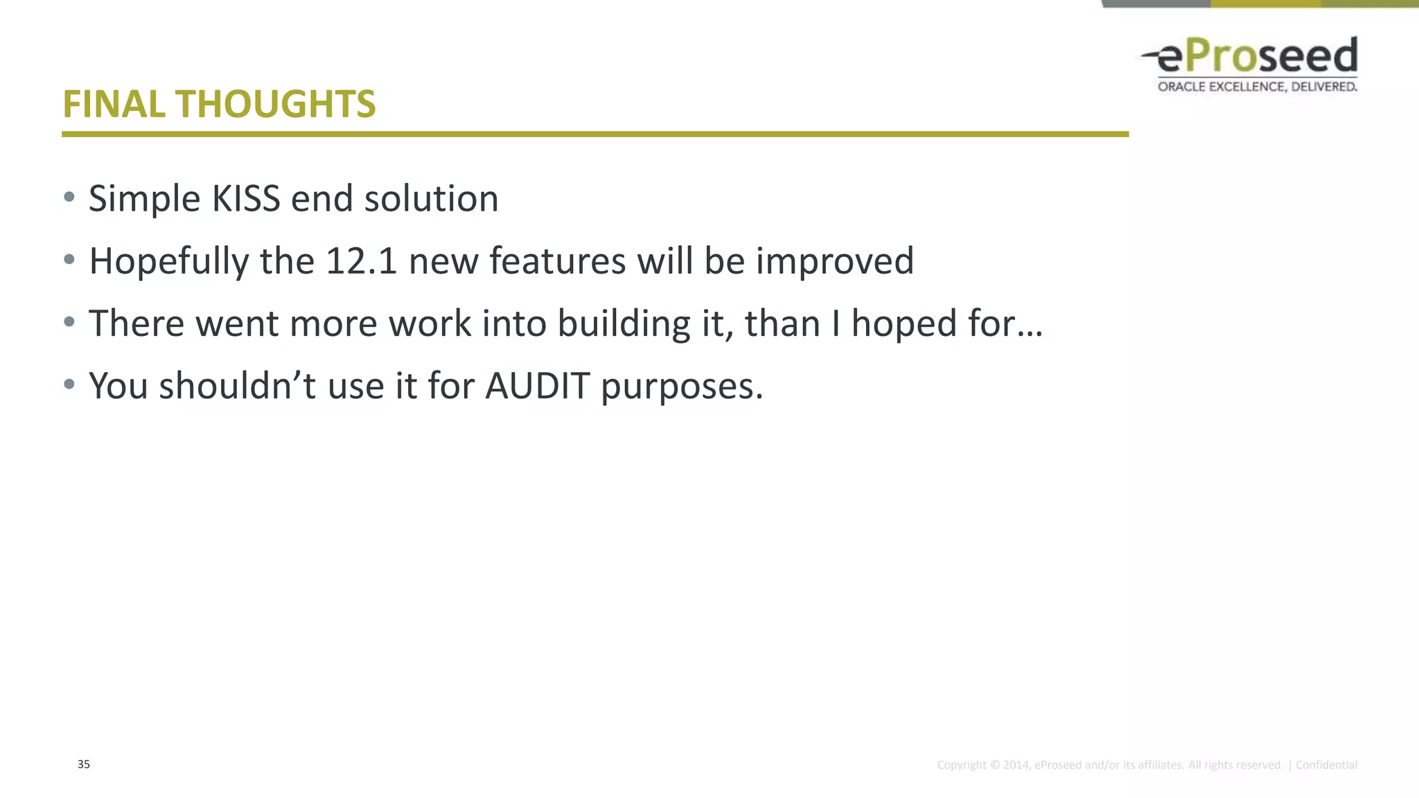 Copyright © 2014, eProseed and/or its affiliates. All rights reserved. | Confidential
FINAL THOUGHTS
• Simple KISS end solution
• Hopefully the 12.1 new features will be improved
• There went more work into building it, than I hoped for…
• You shouldn’t use it for AUDIT purposes.
35
 