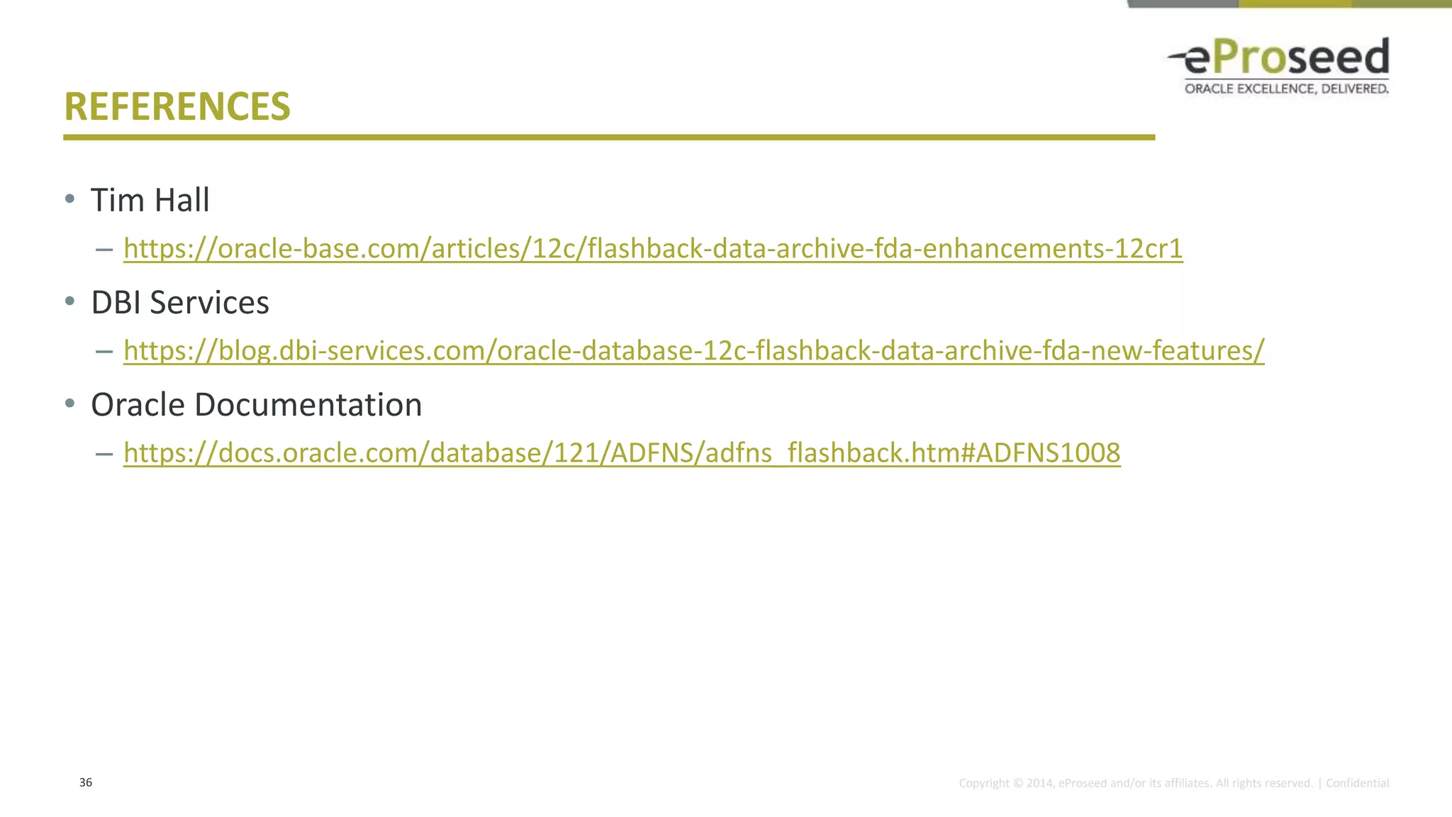 Copyright © 2014, eProseed and/or its affiliates. All rights reserved. | Confidential
REFERENCES
• Tim Hall
– https://oracle-base.com/articles/12c/flashback-data-archive-fda-enhancements-12cr1
• DBI Services
– https://blog.dbi-services.com/oracle-database-12c-flashback-data-archive-fda-new-features/
• Oracle Documentation
– https://docs.oracle.com/database/121/ADFNS/adfns_flashback.htm#ADFNS1008
36
 