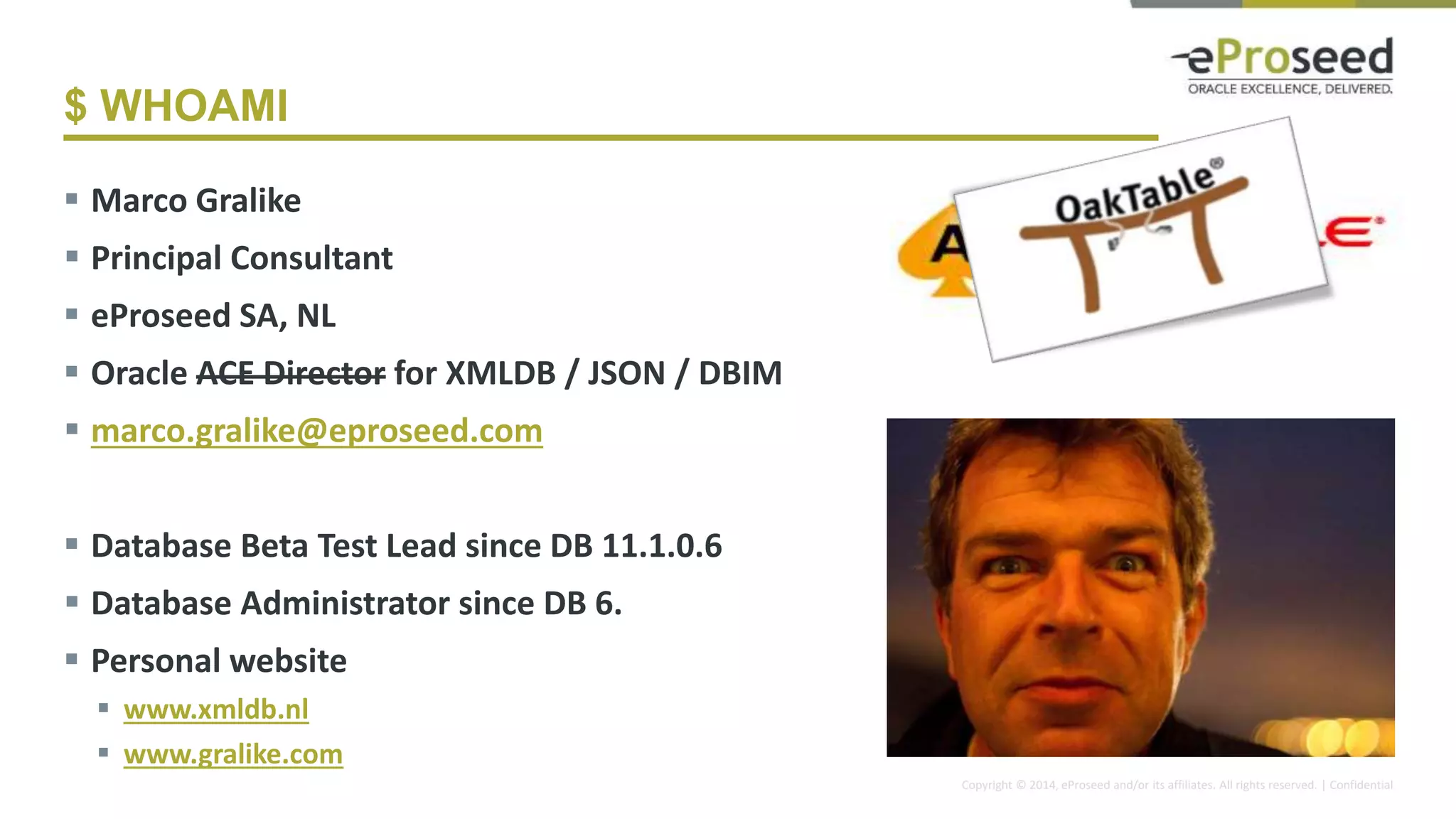 Copyright © 2014, eProseed and/or its affiliates. All rights reserved. | Confidential
$ WHOAMI
 Marco Gralike
 Principal Consultant
 eProseed SA, NL
 Oracle ACE Director for XMLDB / JSON / DBIM
 marco.gralike@eproseed.com
 Database Beta Test Lead since DB 11.1.0.6
 Database Administrator since DB 6.
 Personal website
 www.xmldb.nl
 www.gralike.com
4
 