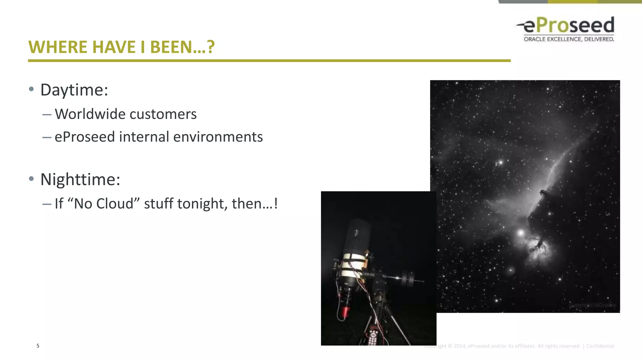 Copyright © 2014, eProseed and/or its affiliates. All rights reserved. | Confidential
WHERE HAVE I BEEN…?
• Daytime:
– Worldwide customers
– eProseed internal environments
• Nighttime:
– If “No Cloud” stuff tonight, then…!
5
 