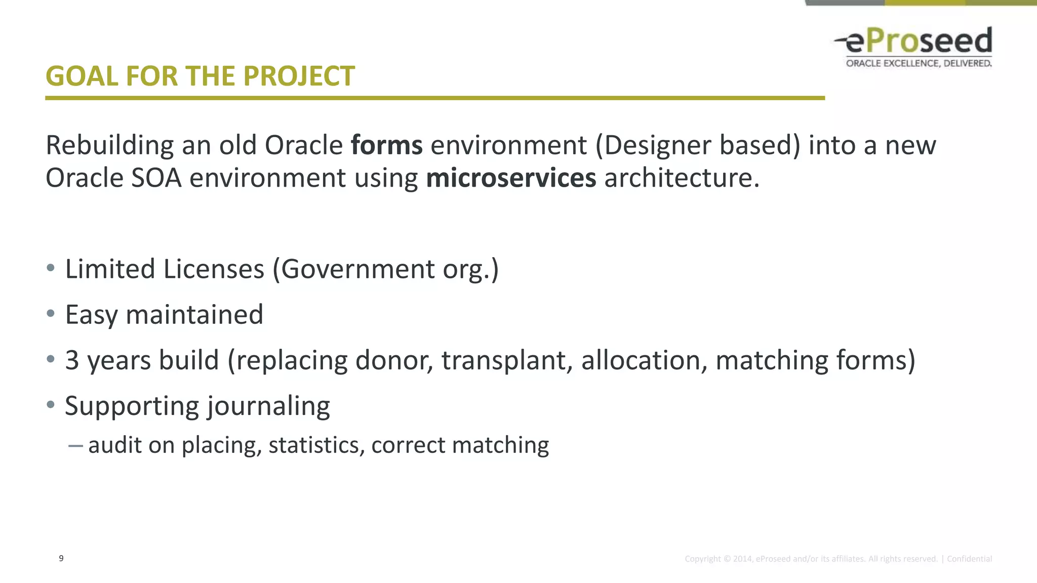 Copyright © 2014, eProseed and/or its affiliates. All rights reserved. | Confidential
GOAL FOR THE PROJECT
Rebuilding an old Oracle forms environment (Designer based) into a new
Oracle SOA environment using microservices architecture.
• Limited Licenses (Government org.)
• Easy maintained
• 3 years build (replacing donor, transplant, allocation, matching forms)
• Supporting journaling
– audit on placing, statistics, correct matching
9
 