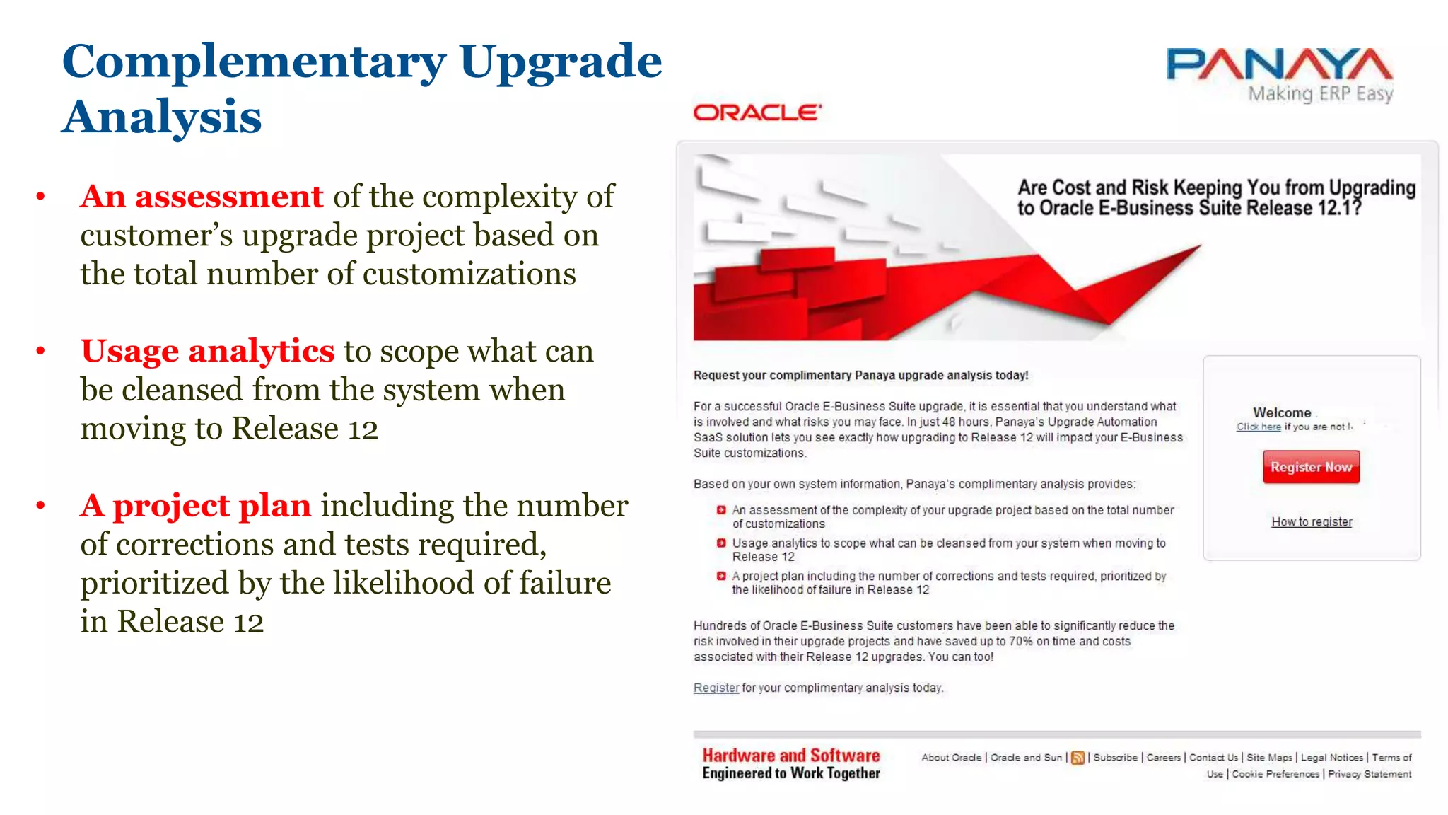 • An assessment of the complexity of
customer’s upgrade project based on
the total number of customizations
• Usage analytics to scope what can
be cleansed from the system when
moving to Release 12
• A project plan including the number
of corrections and tests required,
prioritized by the likelihood of failure
in Release 12
Complementary Upgrade
Analysis
 