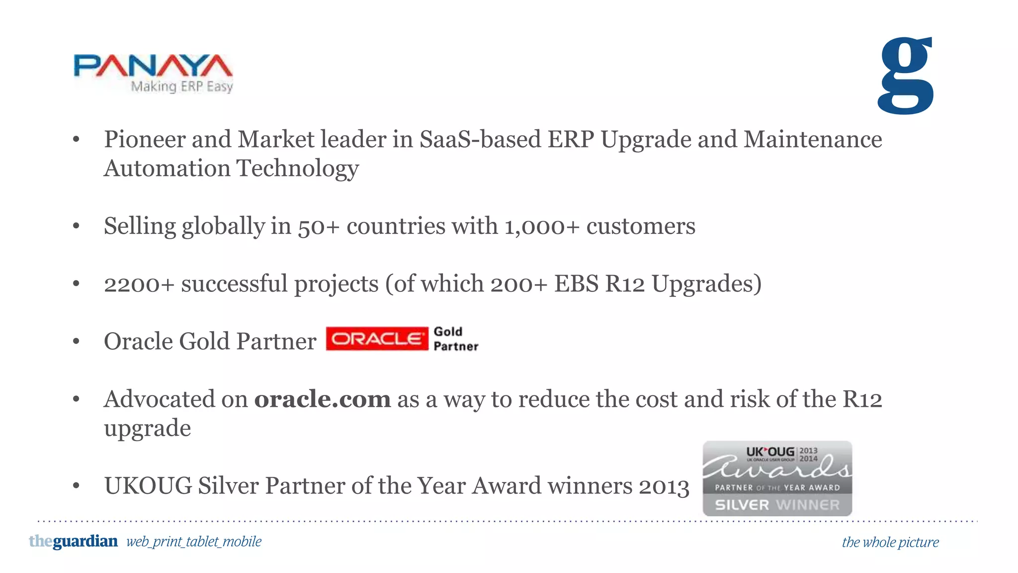 • Pioneer and Market leader in SaaS-based ERP Upgrade and Maintenance
Automation Technology
• Selling globally in 50+ countries with 1,000+ customers
• 2200+ successful projects (of which 200+ EBS R12 Upgrades)
• Oracle Gold Partner
• Advocated on oracle.com as a way to reduce the cost and risk of the R12
upgrade
• UKOUG Silver Partner of the Year Award winners 2013
 