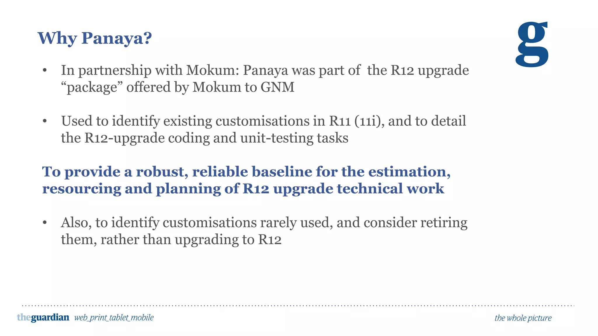 Why Panaya?
• In partnership with Mokum: Panaya was part of the R12 upgrade
“package” offered by Mokum to GNM
• Used to identify existing customisations in R11 (11i), and to detail
the R12-upgrade coding and unit-testing tasks
To provide a robust, reliable baseline for the estimation,
resourcing and planning of R12 upgrade technical work
• Also, to identify customisations rarely used, and consider retiring
them, rather than upgrading to R12
 