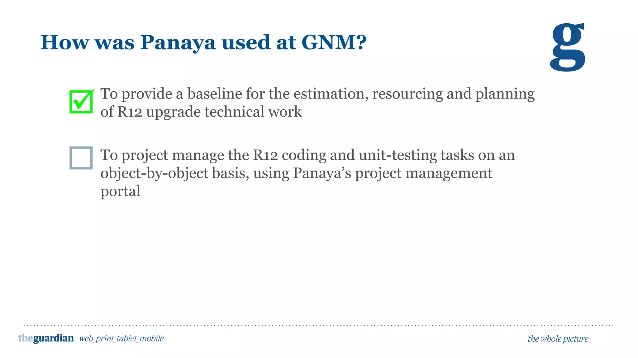 How was Panaya used at GNM?
To provide a baseline for the estimation, resourcing and planning
of R12 upgrade technical work
To project manage the R12 coding and unit-testing tasks on an
object-by-object basis, using Panaya’s project management
portal


 