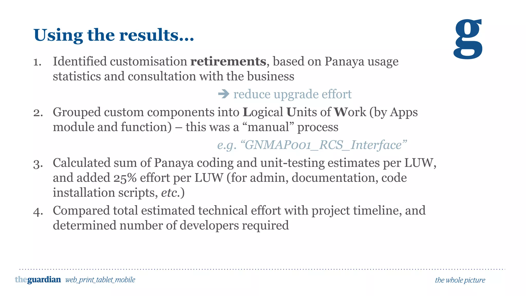 Using the results…
1. Identified customisation retirements, based on Panaya usage
statistics and consultation with the business
 reduce upgrade effort
2. Grouped custom components into Logical Units of Work (by Apps
module and function) – this was a “manual” process
e.g. “GNMAP001_RCS_Interface”
3. Calculated sum of Panaya coding and unit-testing estimates per LUW,
and added 25% effort per LUW (for admin, documentation, code
installation scripts, etc.)
4. Compared total estimated technical effort with project timeline, and
determined number of developers required
 