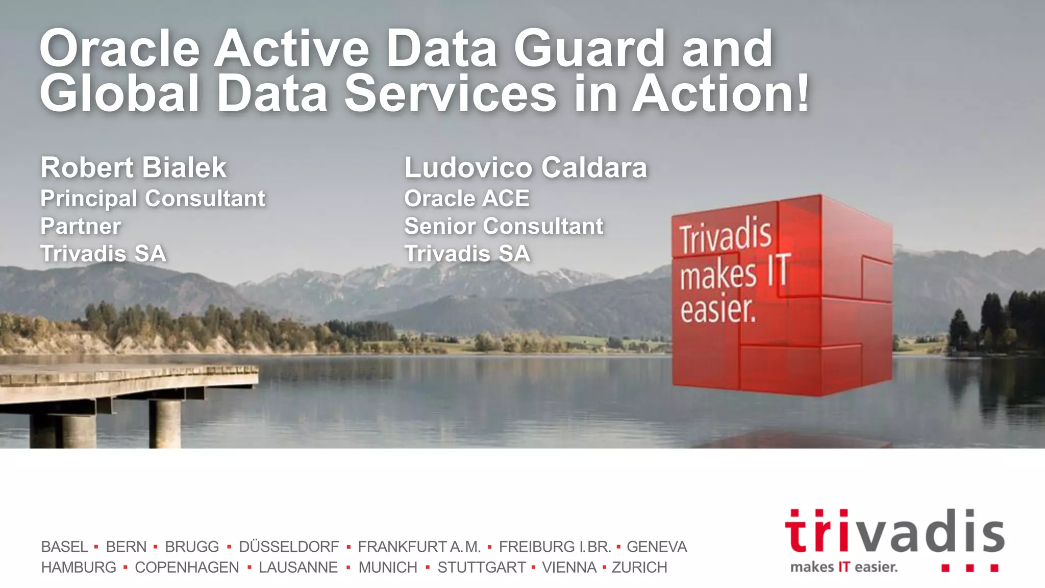 BASEL BERN BRUGG DÜSSELDORF FRANKFURT A.M. FREIBURG I.BR. GENEVA
HAMBURG COPENHAGEN LAUSANNE MUNICH STUTTGART VIENNA ZURICH
Oracle Active Data Guard and
Global Data Services in Action!
Robert Bialek
Principal Consultant
Partner
Trivadis SA
Ludovico Caldara
Oracle ACE
Senior Consultant
Trivadis SA
 