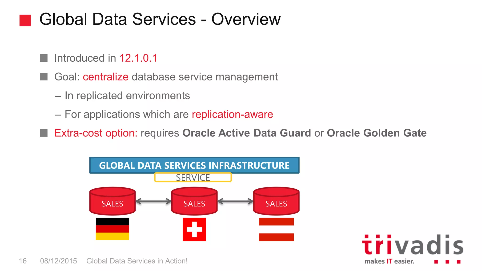 Global Data Services - Overview
Global Data Services in Action!16 08/12/2015
Introduced in 12.1.0.1
Goal: centralize database service management
– In replicated environments
– For applications which are replication-aware
Extra-cost option: requires Oracle Active Data Guard or Oracle Golden Gate
SALES SALES SALES
GLOBAL DATA SERVICES INFRASTRUCTURE
SERVICE
 