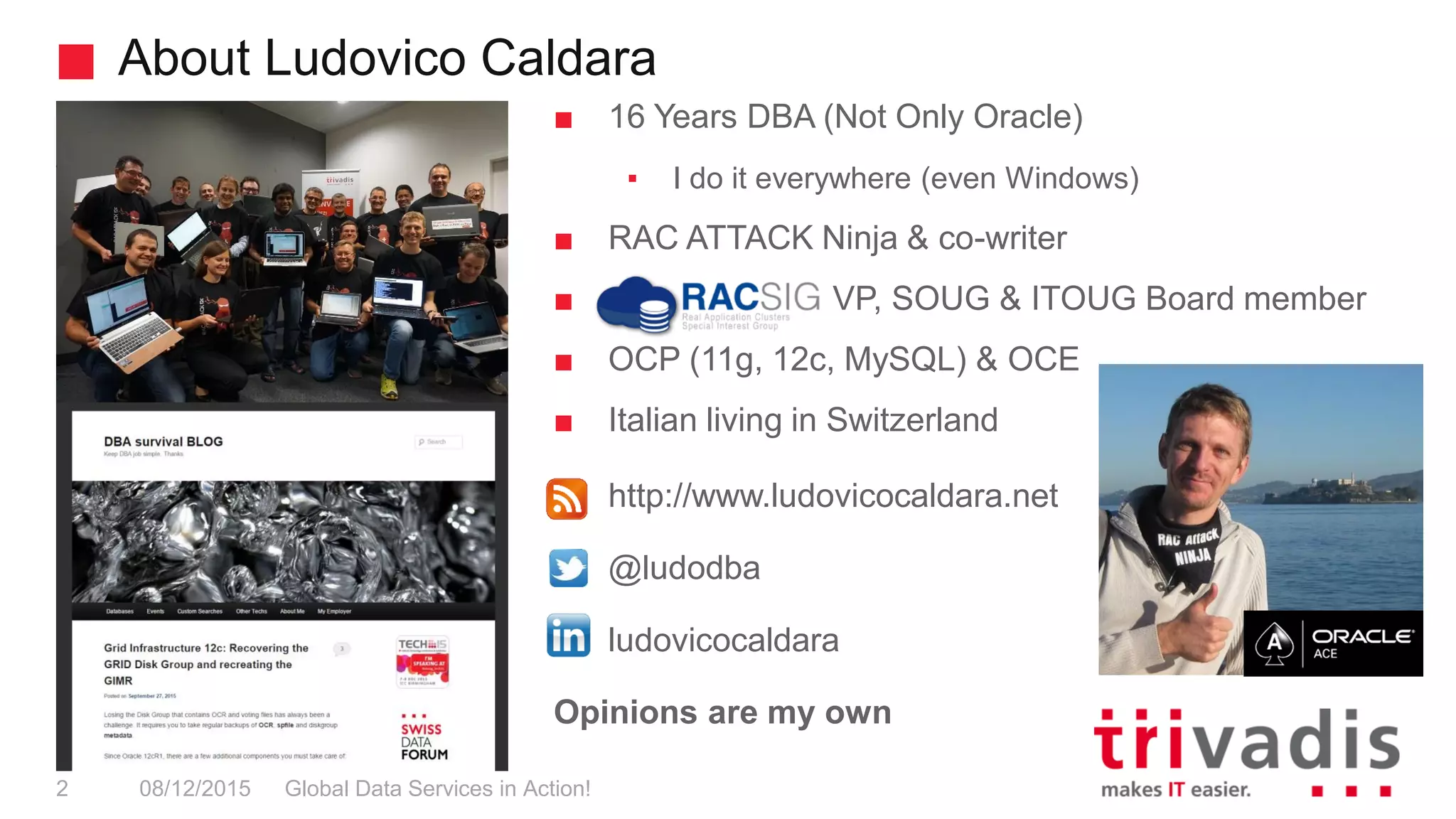 About Ludovico Caldara
Global Data Services in Action!2 08/12/2015
■ 16 Years DBA (Not Only Oracle)
▪ I do it everywhere (even Windows)
■ RAC ATTACK Ninja & co-writer
■ VP, SOUG & ITOUG Board member
■ OCP (11g, 12c, MySQL) & OCE
■ Italian living in Switzerland
■ http://www.ludovicocaldara.net
■ @ludodba
■ ludovicocaldara
Opinions are my own
 