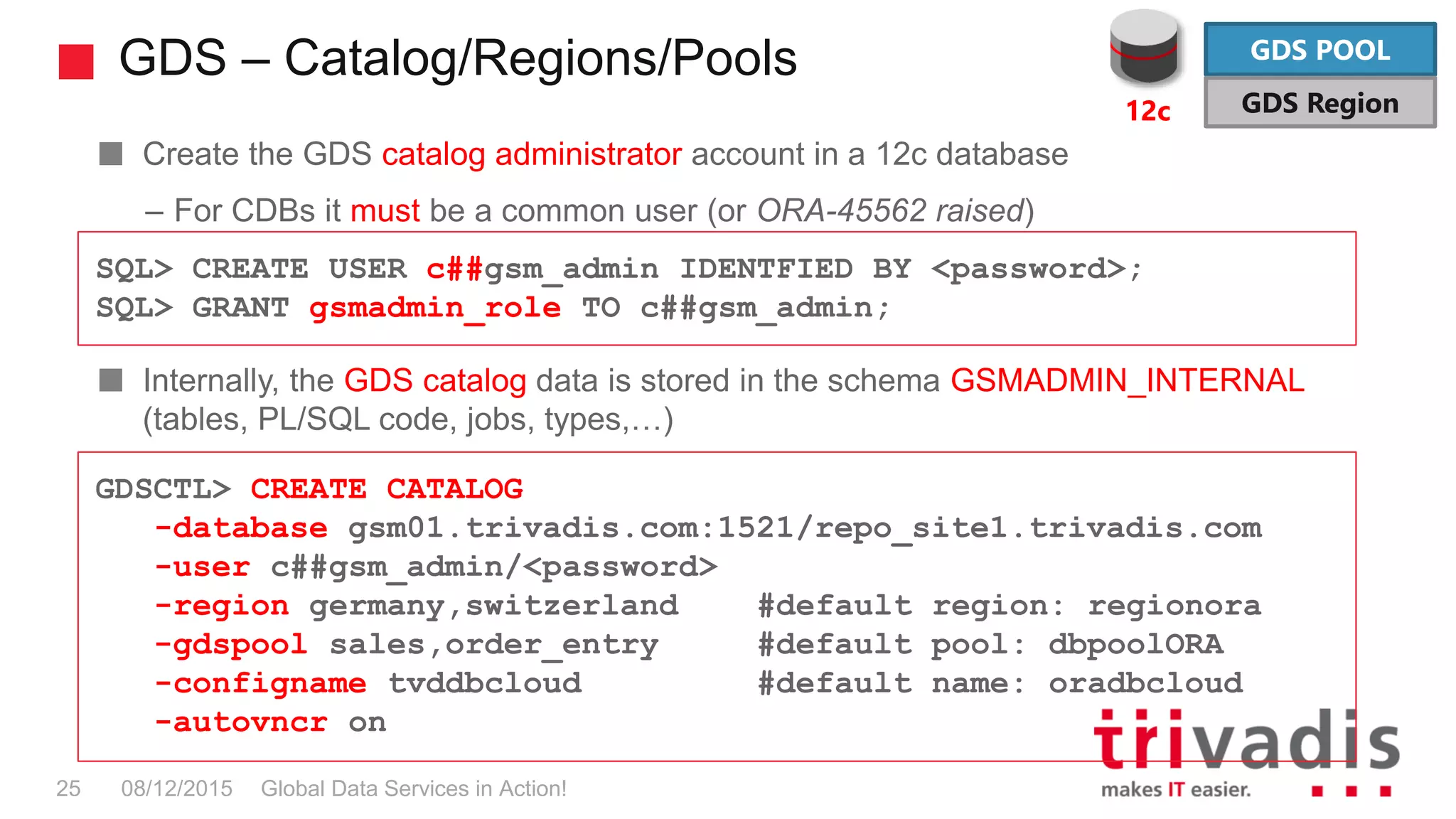 GDS – Catalog/Regions/Pools
Global Data Services in Action!25 08/12/2015
Create the GDS catalog administrator account in a 12c database
– For CDBs it must be a common user (or ORA-45562 raised)
Internally, the GDS catalog data is stored in the schema GSMADMIN_INTERNAL
(tables, PL/SQL code, jobs, types,…)
SQL> CREATE USER c##gsm_admin IDENTFIED BY <password>;
SQL> GRANT gsmadmin_role TO c##gsm_admin;
GDSCTL> CREATE CATALOG
-database gsm01.trivadis.com:1521/repo_site1.trivadis.com
-user c##gsm_admin/<password>
-region germany,switzerland #default region: regionora
-gdspool sales,order_entry #default pool: dbpoolORA
-configname tvddbcloud #default name: oradbcloud
-autovncr on
GDS POOL
GDS Region12c
 