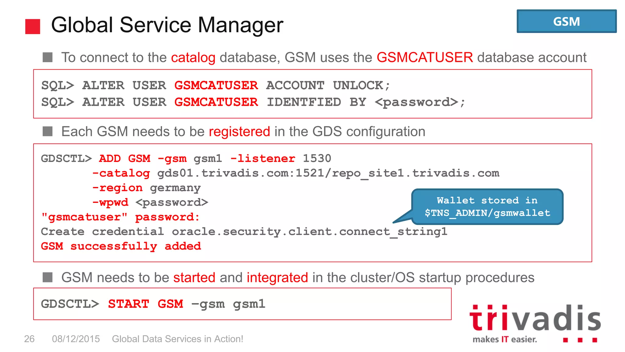 Global Service Manager
Global Data Services in Action!26 08/12/2015
To connect to the catalog database, GSM uses the GSMCATUSER database account
Each GSM needs to be registered in the GDS configuration
GSM needs to be started and integrated in the cluster/OS startup procedures
SQL> ALTER USER GSMCATUSER ACCOUNT UNLOCK;
SQL> ALTER USER GSMCATUSER IDENTFIED BY <password>;
GDSCTL> ADD GSM -gsm gsm1 -listener 1530
-catalog gds01.trivadis.com:1521/repo_site1.trivadis.com
-region germany
-wpwd <password>
"gsmcatuser" password:
Create credential oracle.security.client.connect_string1
GSM successfully added
GDSCTL> START GSM –gsm gsm1
Wallet stored in
$TNS_ADMIN/gsmwallet
GSM
 