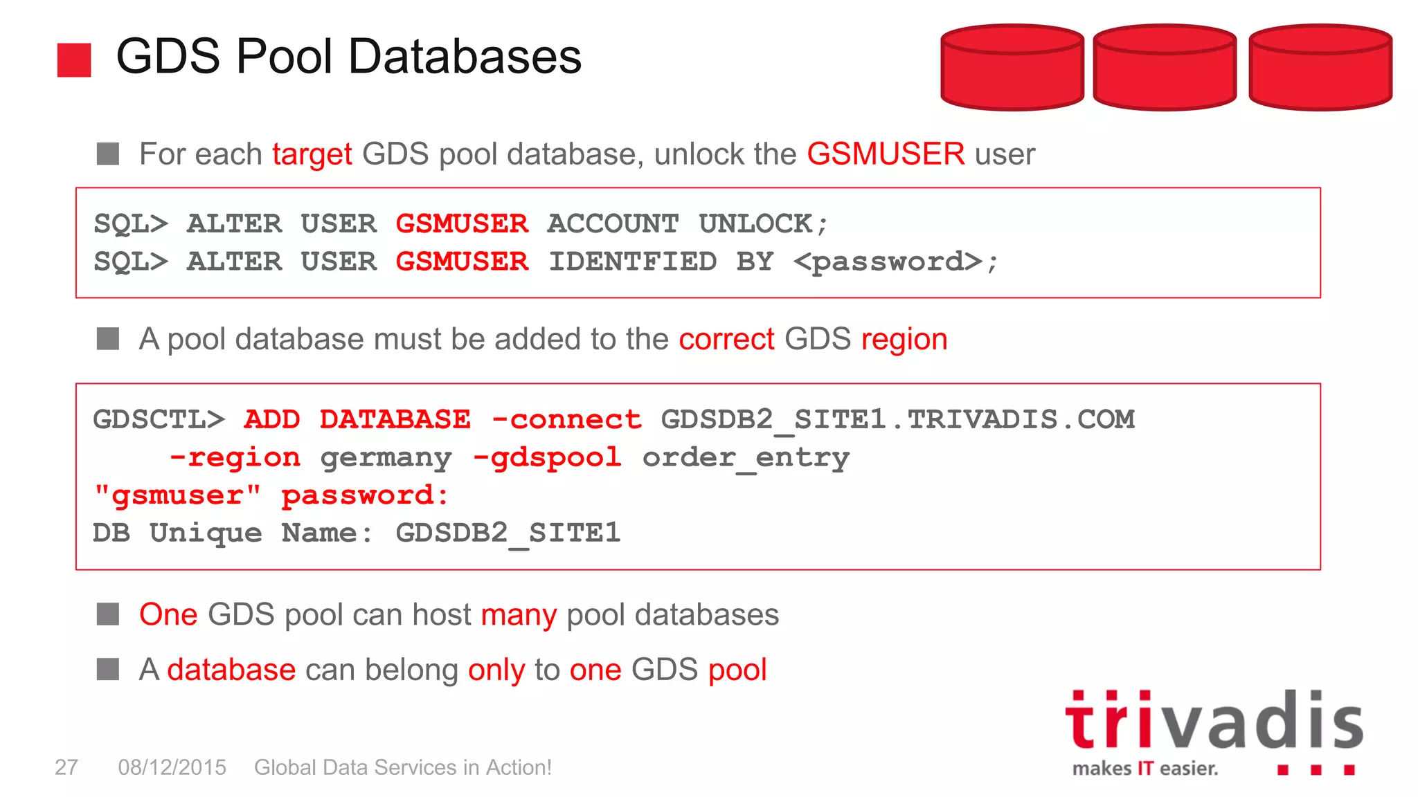 GDS Pool Databases
Global Data Services in Action!27 08/12/2015
For each target GDS pool database, unlock the GSMUSER user
A pool database must be added to the correct GDS region
One GDS pool can host many pool databases
A database can belong only to one GDS pool
GDSCTL> ADD DATABASE -connect GDSDB2_SITE1.TRIVADIS.COM
-region germany -gdspool order_entry
"gsmuser" password:
DB Unique Name: GDSDB2_SITE1
SQL> ALTER USER GSMUSER ACCOUNT UNLOCK;
SQL> ALTER USER GSMUSER IDENTFIED BY <password>;
 