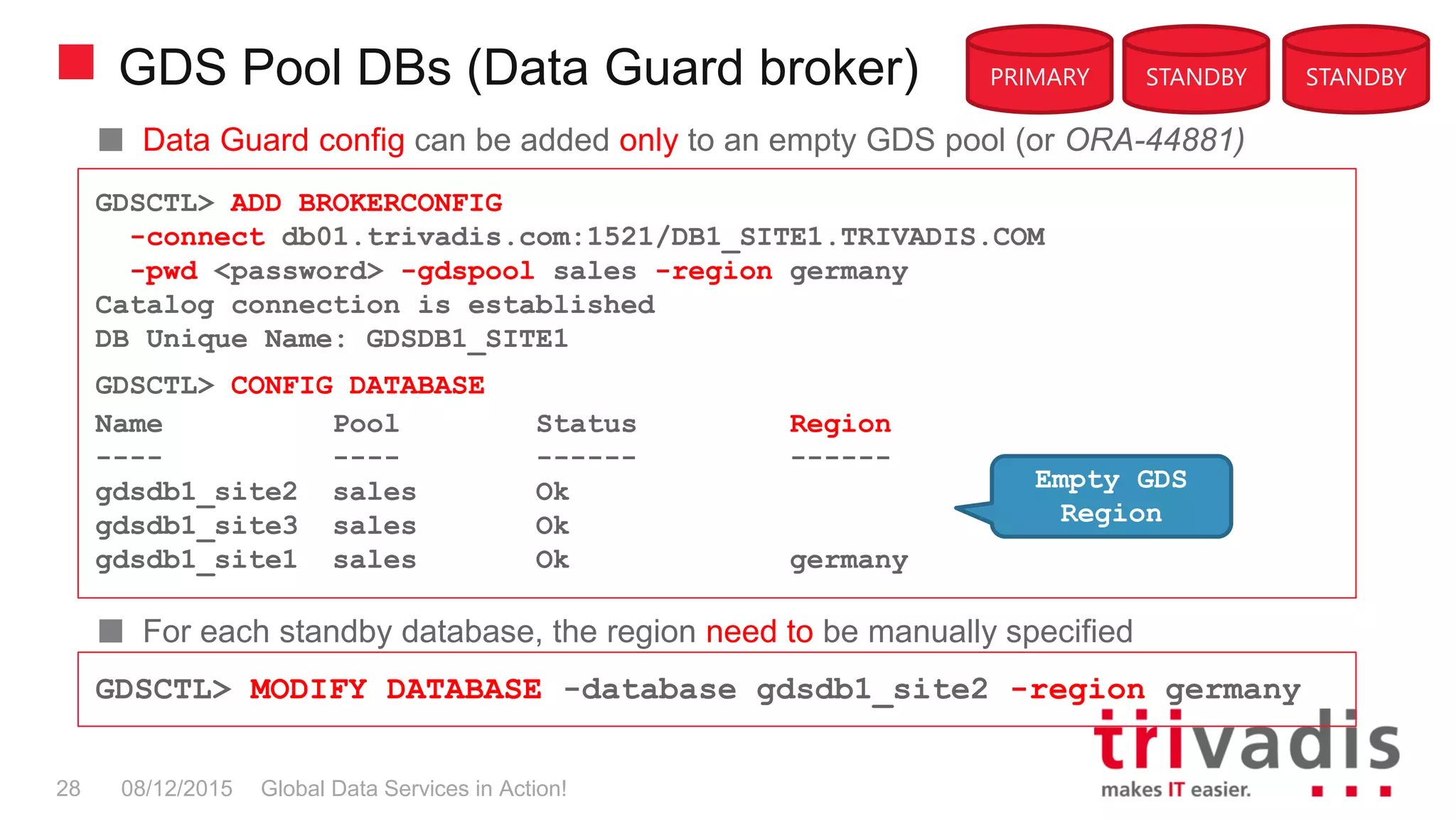 GDS Pool DBs (Data Guard broker)
Global Data Services in Action!28 08/12/2015
PRIMARY STANDBY STANDBY
Data Guard config can be added only to an empty GDS pool (or ORA-44881)
For each standby database, the region need to be manually specified
GDSCTL> ADD BROKERCONFIG
-connect db01.trivadis.com:1521/DB1_SITE1.TRIVADIS.COM
-pwd <password> -gdspool sales -region germany
Catalog connection is established
DB Unique Name: GDSDB1_SITE1
GDSCTL> CONFIG DATABASE
Name Pool Status Region
---- ---- ------ ------
gdsdb1_site2 sales Ok
gdsdb1_site3 sales Ok
gdsdb1_site1 sales Ok germany
GDSCTL> MODIFY DATABASE -database gdsdb1_site2 -region germany
Empty GDS
Region
 