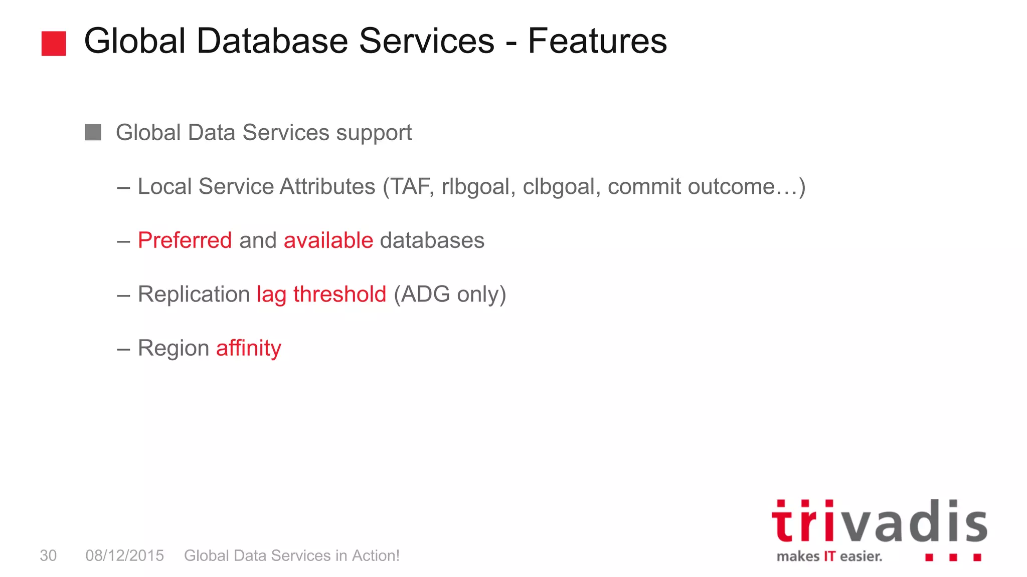 Global Database Services - Features
Global Data Services in Action!30 08/12/2015
Global Data Services support
– Local Service Attributes (TAF, rlbgoal, clbgoal, commit outcome…)
– Preferred and available databases
– Replication lag threshold (ADG only)
– Region affinity
 