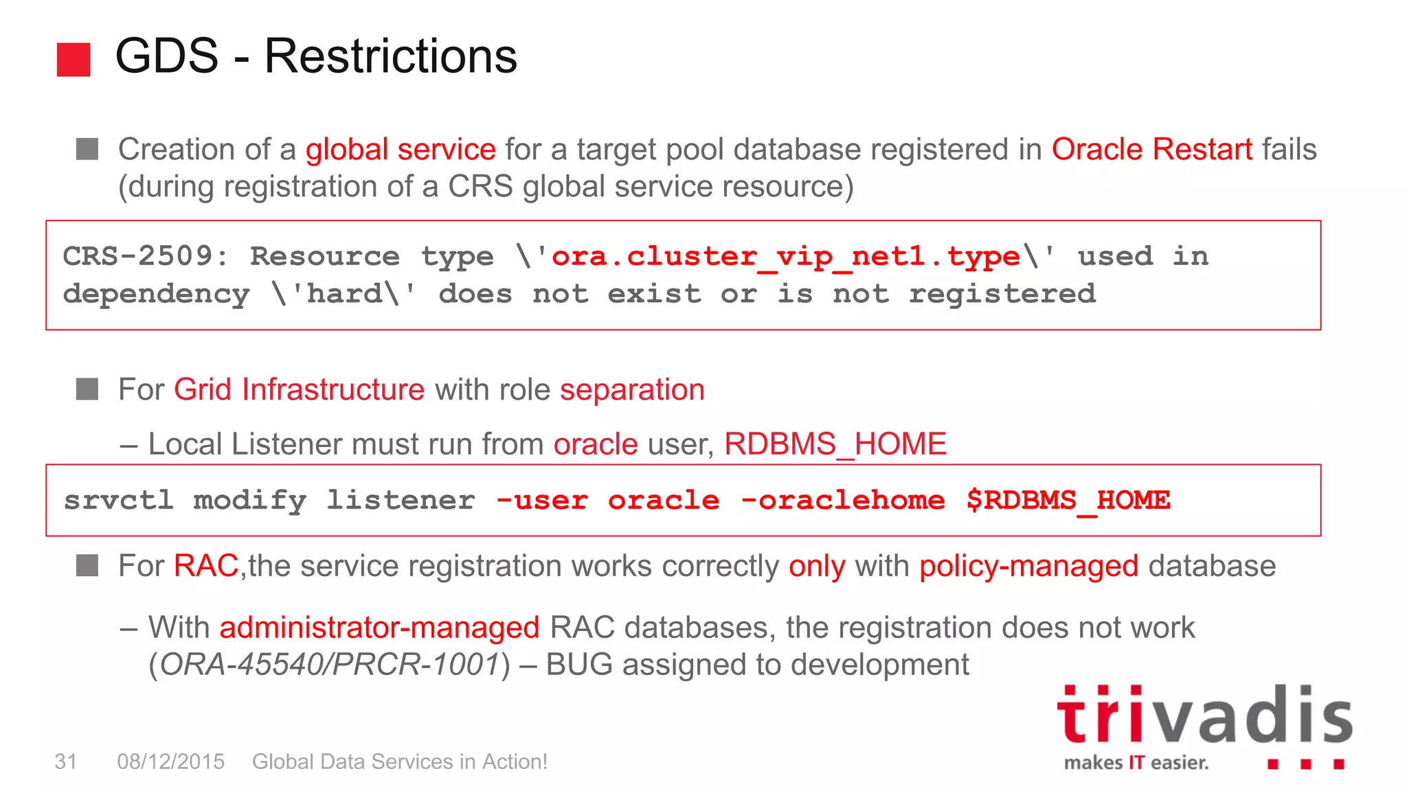 GDS - Restrictions
Global Data Services in Action!31 08/12/2015
Creation of a global service for a target pool database registered in Oracle Restart fails
(during registration of a CRS global service resource)
For Grid Infrastructure with role separation
– Local Listener must run from oracle user, RDBMS_HOME
For RAC,the service registration works correctly only with policy-managed database
– With administrator-managed RAC databases, the registration does not work
(ORA-45540/PRCR-1001) – BUG assigned to development
CRS-2509: Resource type 'ora.cluster_vip_net1.type' used in
dependency 'hard' does not exist or is not registered
srvctl modify listener -user oracle -oraclehome $RDBMS_HOME
 
