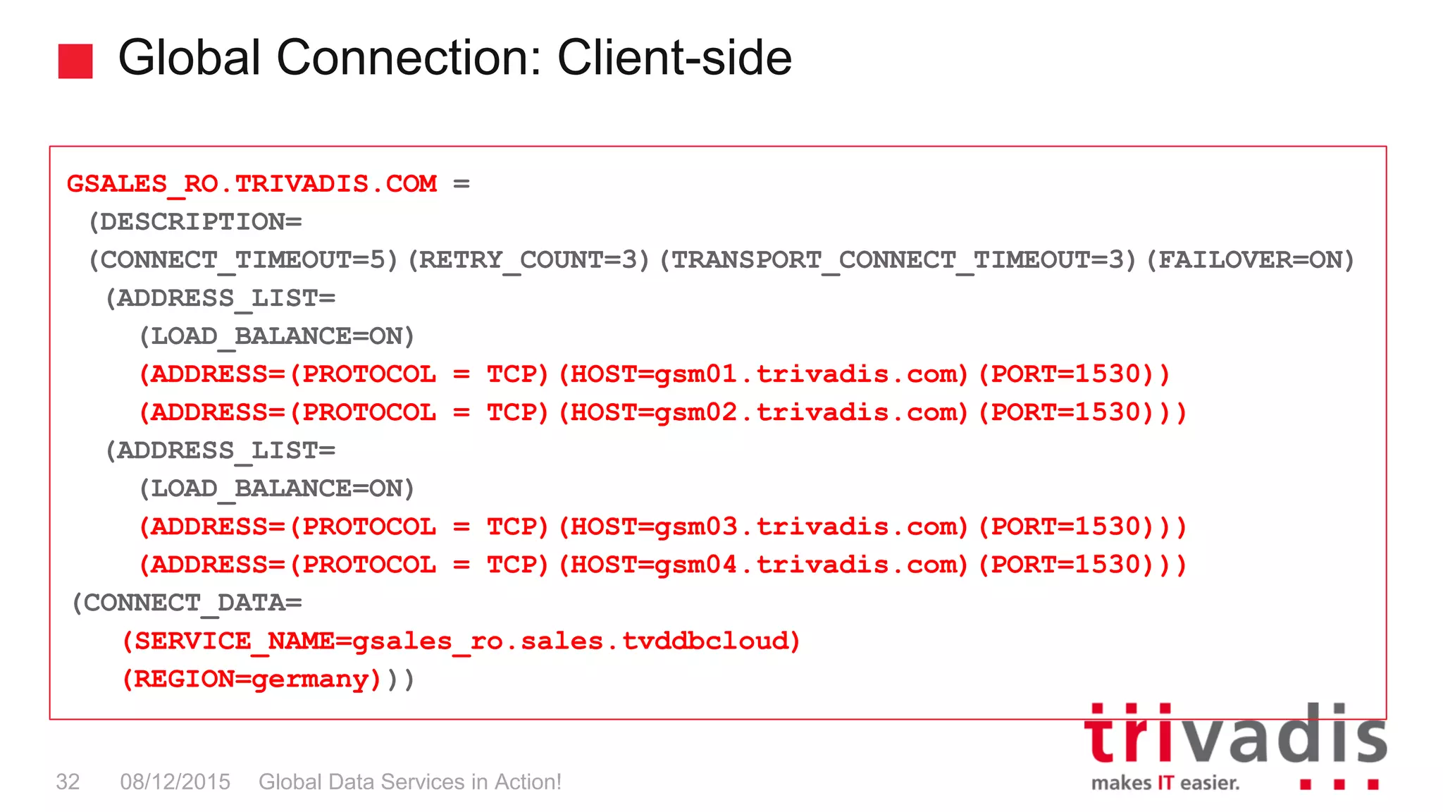 Global Connection: Client-side
Global Data Services in Action!32 08/12/2015
GSALES_RO.TRIVADIS.COM =
(DESCRIPTION=
(CONNECT_TIMEOUT=5)(RETRY_COUNT=3)(TRANSPORT_CONNECT_TIMEOUT=3)(FAILOVER=ON)
(ADDRESS_LIST=
(LOAD_BALANCE=ON)
(ADDRESS=(PROTOCOL = TCP)(HOST=gsm01.trivadis.com)(PORT=1530))
(ADDRESS=(PROTOCOL = TCP)(HOST=gsm02.trivadis.com)(PORT=1530)))
(ADDRESS_LIST=
(LOAD_BALANCE=ON)
(ADDRESS=(PROTOCOL = TCP)(HOST=gsm03.trivadis.com)(PORT=1530)))
(ADDRESS=(PROTOCOL = TCP)(HOST=gsm04.trivadis.com)(PORT=1530)))
(CONNECT_DATA=
(SERVICE_NAME=gsales_ro.sales.tvddbcloud)
(REGION=germany)))
 